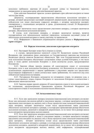 21
исполнено требование заказчика об уплате денежной суммы по банковской гарантии,
направленное до окончания срока действия банковской гарантии.
Срок действия банковской гарантии должен превышать срок действия контракта не менее
чем на один месяц.
Документы, подтверждающие предоставление обеспечения исполнения контракта в
размере, который предусмотрен настоящей конкурсной документацией, представляются заказчику
победителем или иным участником открытого конкурса, с которым заключается контракт,
одновременно с подписанным контрактом в сроки, установленные статьей 54 Федерального
закона № 44-ФЗ.
Контракт заключается после предоставления участником конкурса, с которым заключается
контракт, обеспечения исполнения контракта.
В случае, если участником конкурса, с которым заключается контракт, является
государственное или муниципальное казенное учреждение, положения настоящей статьи об
обеспечении исполнения контракта к такому участнику не применяется.
8.3.2. Информация о банковском сопровождении контракта указана в Информационной
карте конкурса.
8.4. Порядок изменения, дополнения и расторжения контракта
8.4.1. Настоящий Контракт может быть изменен в случаях,
- в случаях, предусмотренных пунктом 6 статьи 161 Бюджетного кодекса Российской
Федерации, при уменьшении ранее доведенных до Государственного заказчика как получателя
бюджетных средств лимитов бюджетных обязательств. При этом Государственный заказчик в
ходе исполнения Контракта обеспечивает согласование новых условий Контракта, в том числе
цены и (или) сроков исполнения Контракта и (или) количества услуги, предусмотренных
Контрактом;
8.4.2. Заказчик обязан принять решение об одностороннем отказе от исполнения
Контракта, если в ходе исполнения Контракта установлено, что Исполнитель не соответствует
установленным документацией о закупке требованиям к участникам закупки или предоставил
недостоверную информацию о своем соответствии таким требованиям, что позволило ему стать
победителем определения поставщика;
8.4.3. Расторжение Контракта допускается по соглашению сторон, по решению суда, в
случае одностороннего отказа стороны Контракта от исполнения Контракта в соответствии с
гражданским законодательством.
8.4.4. Заказчик вправе принять решение об одностороннем отказе от исполнения контракта
по основаниям, предусмотренным Гражданским кодексом Российской Федерации для
одностороннего отказа от исполнения отдельных видов обязательств.
8.5. Антидемпинговые меры
8.5.1. Если при проведении конкурса начальная (максимальная) цена контракта составляет
более чем пятнадцать миллионов рублей и участником закупки, с которым заключается контракт,
предложена цена контракта на двадцать пять и более процентов ниже начальной (максимальной)
цены контракта, контракт заключается только после предоставления таким участником
обеспечения исполнения контракта в размере, в полтора раза превышающем размер обеспечения
исполнения контракта, указанный в конкурсной документации, но не менее чем в размере аванса
(если контрактом предусмотрена выплата аванса).
8.5.2. Если при проведении конкурса начальная (максимальная) цена контракта составляет
пятнадцать миллионов рублей и менее и участником закупки, с которым заключается контракт,
предложена цена контракта на двадцать пять и более процентов ниже начальной (максимальной)
цены контракта, контракт заключается только после предоставления таким участником
обеспечения исполнения контракта в размере, в полтора раза превышающем размер обеспечения
исполнения контракта, указанный в конкурсной документации, но не менее чем в размере аванса
(если контрактом предусмотрена выплата аванса), либо информации, подтверждающей
 