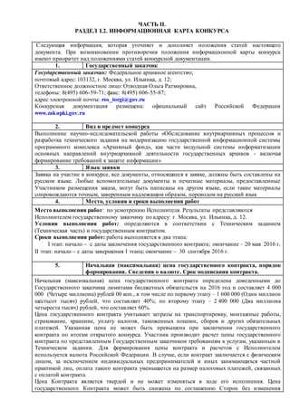 ЧАСТЬ II.
РАЗДЕЛ I.2. ИНФОРМАЦИОННАЯ КАРТА КОНКУРСА
Следующая информация, которая уточняет и дополняет положения статей настоящего
документа. При возникновении противоречия положения информационной карты конкурса
имеют приоритет над положениями статей конкурсной документации.
1. Государственный заказчик
Государственный заказчик: Федеральное архивное агентство;
почтовый адрес: 103132, г. Москва, ул. Ильинка, д. 12;
Ответственное должностное лицо: Отводная Ольга Ратмировна,
телефоны: 8(495) 606-59-71; факс: 8(495) 606-55-87;
адрес электронной почты: ros_torgi@gov.ru
Конкурсная документация размещена: официальный сайт Российской Федерации
www.zakupki.gov.ru
2. Вид и предмет конкурса
Выполнение научно-исследовательской работы «Обследование внутриархивных процессов и
разработка технического задания на модернизацию государственной информационной системы
программного комплекса «Архивный фонд», как части модульной системы информатизации
основных направлений внутриархивной деятельности государственных архивов - включая
формирование требований к защите информации»
3. Язык заявки
Заявка на участие в конкурсе, все документы, относящиеся к заявке, должны быть составлены на
русском языке. Любые вспомогательные документы и печатные материалы, предоставленные
Участником размещения заказа, могут быть написаны на другом языке, если такие материалы
сопровождаются точным, заверенным надлежащим образом, переводом на русский язык
4. Место, условия и сроки выполнения работ
Место выполнения работ: по усмотрению Исполнителя. Результаты представляются
Исполнителем государственному заказчику по адресу: г. Москва, ул. Ильинка, д. 12.
Условия выполнения работ: определяются в соответствии с Техническим заданием
(Техническая часть) и государственным контрактом.
Сроки выполнения работ: работа выполняется в два этапа:
I этап: начало  с даты заключения государственного контракта; окончание – 20 мая 2016 г.
II этап: начало  с даты завершения I этапа; окончание  30 сентября 2016 г.
5. Начальная (максимальная) цена государственного контракта, порядок
формирования. Сведения о валюте. Срок подписания контракта.
Начальная (максимальная) цена государственного контракта определена доведенными до
Государственного заказчика лимитами бюджетных обязательств на 2016 год и составляет 4 000
000 (Четыре миллиона) рублей 00 коп., в том числе по первому этапу – 1 600 000 (Один миллион
шестьсот тысяч) рублей, что составляет 40%; по второму этапу – 2 400 000 (Два миллиона
четыреста тысяч) рублей, что составляет 60%.
Цена государственного контракта учитывает затраты на транспортировку, монтажные работы,
страхование, хранение, уплату налогов, таможенных пошлин, сборов и других обязательных
платежей. Указанная цена не может быть превышена при заключении государственного
контракта по итогам открытого конкурса. Участник производит расчет цены государственного
контракта по представленным Государственным заказчиком требованиям к услугам, указанным в
Техническом задании. Для формирования цены контракта и расчетов с Исполнителем
используется валюта Российской Федерации. В случае, если контракт заключается с физическим
лицом, за исключением индивидуальных предпринимателей и иных занимающихся частной
практикой лиц, оплата такого контракта уменьшается на размер налоговых платежей, связанных
с оплатой контракта.
Цена Контракта является твердой и не может изменяться в ходе его исполнения. Цена
государственного Контракта может быть снижена по соглашению Сторон без изменения
 