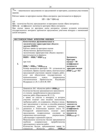 29
– максимальное предложение из предложений по критерию, сделанных участниками
закупки.
Рейтинг заявки по критерию оценки «Цена контракта» рассчитывается по формуле:
ЦРi = ЦБi * ЦБКоэф
где
ЦБi – количество баллов, присуждаемых по критерию оценки «Цена контракта»;
ЦБКоэф – коэффициент значимости критерия «Цена контракта»
При оценке заявок по критерию «цена контракта» лучшим условием исполнения
государственного контракта признается предложение участника конкурса с наименьшей
ценой контракта.
НЕСТОИМОСТНЫЕ КРИТЕРИИ ОЦЕНКИ
2.
Качественные, функциональные и
экологические характеристики объекта
закупки (НЦРi1):
Рейтинг заявки по критерию оценки
«Качественные, функциональные и
экологические характеристики объекта закупки»
рассчитывается по формуле:
НЦРi1 = НЦБi
1* НЦБ1
Коэф
при этом
НЦБi
1 = НЦБiQ * НЦБQКоэф
Размер значимости критерия – 50 – установлен на
основании «Правил оценки заявок, окончательных
предложений участников закупки товаров, работ,
услуг для обеспечения государственных и
муниципальных нужд», утвержденных
постановлением Правительства Российской
Федерации от 28.11.2014 № 1085
Значимость
Критерия
оценки = 50
коэффициент
значимости
критерия оценки
(НЦБ1
Коэф) = 0,5
2.1.
Показатель №1: «Качество работ» (НЦБiQ).
Количество баллов присваивается в зависимости
от степени проработанности предложения о
качестве работ (Приложение № 1.3.5).
к заявке на участие в конкурсе), в котором
участник излагает свое видение выполнения
требуемых работ, их содержание, объемы и виды,
дает предложение о методах и способах решения
поставленных задач на основании данных,
указанных в Техническом задании (часть VI.
Конкурсной документации), излагает свои
предложения, подкрепленные ссылками на
нормативно-методическую документацию,
действующую в архивной отрасли.
Максимальное количество баллов присваивается
наиболее содержательно проработанному
предложению о качестве работ.
Количество баллов, присваиваемых заявке по
показателю «Качество работ» (НЦБiQ)
Значимость
показателя
критерия = 100
коэффициент
значимости
показателя
(НЦБQКоэф) = 1
 
