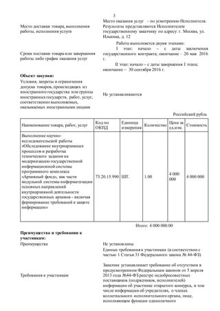 3
Место доставки товара, выполнения
работы, исполнения услуги
Место оказания услуг – по усмотрению Исполнителя.
Результаты представляются Исполнителем
государственному заказчику по адресу: г. Москва, ул.
Ильинка, д. 12
Сроки поставки товара или завершения
работы либо график оказания услуг
Работа выполняется двумя этапами:
I этап: начало  с даты заключения
государственного контракта; окончание – 20 мая 2016
г.
II этап: начало  с даты завершения I этапа;
окончание  30 сентября 2016 г.
Объект закупки:
Условия, запреты и ограничения
допуска товаров, происходящих из
иностранного государства или группы
иностранныхгосударств, работ, услуг,
соответственно выполняемых,
оказываемых иностранными лицами
Не устанавливаются
Российский рубль
Наименование товара, работ, услуг
Код по
ОКПД
Единица
измерения
Количество
Цена за
ед.изм.
Стоимость
Выполнение научно-
исследовательской работы
«Обследование внутриархивных
процессов и разработка
технического задания на
модернизацию государственной
информационной системы
программного комплекса
«Архивный фонд», как части
модульной системы информатизации
основных направлений
внутриархивной деятельности
государственных архивов - включая
формирование требований к защите
информации»
73.20.15.990 ШТ. 1.00
4 000
000
4 000 000
Итого: 4 000 000.00
Преимущества и требования к
участникам:
Преимущества Не установлены
Требования к участникам
Единые требования к участникам (в соответствии с
частью 1 Статьи 31 Федерального закона № 44-ФЗ)
Заказчик устанавливает требование об отсутствии в
предусмотренном Федеральным законом от 5 апреля
2013 года №44-ФЗ реестре недобросовестных
поставщиков (подрядчиков, исполнителей)
информации об участнике открытого конкурса, в том
числе информации об учредителях, о членах
коллегиального исполнительного органа, лице,
исполняющем функции единоличного
 