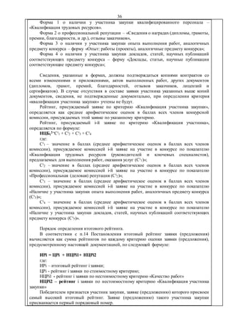 36
Форма 1 о наличии у участника закупки квалифицированного персонала –
«Квалификация трудовых ресурсов».
Форма 2 о профессиональной репутации – «Сведения о наградах (дипломы, грамоты,
премии, благодарности, и др.), отзывы заказчиков»,
Форма 3 о наличии у участника закупки опыта выполнения работ, аналогичных
предмету конкурса – форму «Опыт: работы (проекты), аналогичные предмету конкурса»;
Форма 4 о наличии у участника закупки докладов, статей, научных публикаций
соответствующих предмету конкурса – форму «Доклады, статьи, научные публикации
соответствующие предмету конкурса»;
Сведения, указанные в формах, должны подтверждаться копиями контрактов со
всеми изменениями и приложениями, актов выполненных работ, других документов
(дипломов, грамот, премий, благодарностей, отзывов заказчиков, лицензий и
сертификатов). В случае отсутствия в составе заявки участника указанных выше копий
документов, сведения, не подтвержденные документально, при определении критерия
«квалификация участника закупки» учтены не будут.
Рейтинг, присуждаемый заявке по критерию «Квалификация участника закупки»,
определяется как среднее арифметическое оценок в баллах всех членов конкурсной
комиссии, присуждаемых этой заявке по указанному критерию.
Рейтинг, присуждаемый i-й заявке по критерию «Квалификация участника»,
определяется по формуле:
НЦБi
2=Ci
1 + Ci
2 + Ci
3 + Ci
4
где:
Ci
1 – значение в баллах (среднее арифметическое оценок в баллах всех членов
комиссии), присуждаемое комиссией i-й заявке на участие в конкурсе по показателю
«Квалификация трудовых ресурсов (руководителей и ключевых специалистов),
предлагаемых для выполнения работ, оказания услуг (Ci
1)»;
Ci
2 – значение в баллах (среднее арифметическое оценок в баллах всех членов
комиссии), присуждаемое комиссией i-й заявке на участие в конкурсе по показателю
«Профессиональная (деловая) репутация (Ci
2)»;
Ci
3 – значение в баллах (среднее арифметическое оценок в баллах всех членов
комиссии), присуждаемое комиссией i-й заявке на участие в конкурсе по показателю
«Наличие у участника закупки опыта выполнения работ, аналогичных предмету конкурса
(Ci
3)»;
Ci
4 – значение в баллах (среднее арифметическое оценок в баллах всех членов
комиссии), присуждаемое комиссией i-й заявке на участие в конкурсе по показателю
«Наличие у участника закупки докладов, статей, научных публикаций соответствующих
предмету конкурса (Ci
5)».
Порядок определения итогового рейтинга.
В соответствии с п.14 Постановления итоговый рейтинг заявки (предложения)
вычисляется как сумма рейтингов по каждому критерию оценки заявки (предложения),
предусмотренному настоящей документацией, по следующей формуле:
ИРi = ЦРi + НЦРi1+ НЦРi2
где:
ИРi – итоговый рейтинг i заявки;
ЦРi - рейтинг i заявки по стоимостному критерию;
НЦРi1 - рейтинг i заявки по нестоимостному критерию «Качество работ»
НЦРi2 – рейтинг i заявки по нестоимостному критерию «Квалификация участника
закупки»
Победителем признается участник закупки, заявке (предложению) которого присвоен
самый высокий итоговый рейтинг. Заявке (предложению) такого участника закупки
присваивается первый порядковый номер.
 