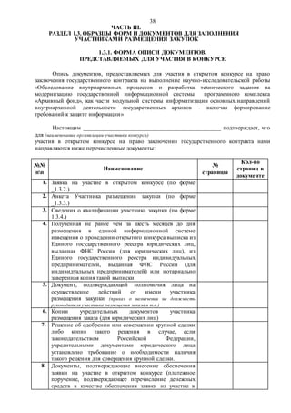 38
ЧАСТЬ III.
РАЗДЕЛ I.3. ОБРАЗЦЫ ФОРМ И ДОКУМЕНТОВ ДЛЯ ЗАПОЛНЕНИЯ
УЧАСТНИКАМИ РАЗМЕЩЕНИЯ ЗАКУПОК
1.3.1. ФОРМА ОПИСИ ДОКУМЕНТОВ,
ПРЕДСТАВЛЯЕМЫХ ДЛЯ УЧАСТИЯ В КОНКУРСЕ
Опись документов, предоставляемых для участия в открытом конкурсе на право
заключения государственного контракта на выполнение научно-исследовательской работы
«Обследование внутриархивных процессов и разработка технического задания на
модернизацию государственной информационной системы программного комплекса
«Архивный фонд», как части модульной системы информатизации основных направлений
внутриархивной деятельности государственных архивов - включая формирование
требований к защите информации»
Настоящим _______________________________________________ подтверждает, что
для (наименование организации-участника конкурса)
участия в открытом конкурсе на право заключения государственного контракта нами
направляются ниже перечисленные документы:
№№
пп
Наименование
№
страницы
Кол-во
страниц в
документе
1. Заявка на участие в открытом конкурсе (по форме
_1.3.2.)
2. Анкета Участника размещения закупки (по форме
_1.3.3.)
3. Сведения о квалификации участника закупки (по форме
1.3.4.)
4. Полученная не ранее чем за шесть месяцев до дня
размещения в единой информационной системе
извещения о проведении открытого конкурса выписка из
Единого государственного реестра юридических лиц,
выданная ФНС России (для юридических лиц), из
Единого государственного реестра индивидуальных
предпринимателей, выданная ФНС России (для
индивидуальных предпринимателей) или нотариально
заверенная копия такой выписки
5. Документ, подтверждающий полномочия лица на
осуществление действий от имени участника
размещения закупки (приказ о назначении на должность
руководителя участника размещения заказа и т.п.)
6. Копии учредительных документов участника
размещения заказа (для юридических лиц)
7. Решение об одобрении или совершении крупной сделки
либо копия такого решения в случае, если
законодательством Российской Федерации,
учредительными документами юридического лица
установлено требование о необходимости наличия
такого решения для совершения крупной сделки.
8. Документы, подтверждающие внесение обеспечения
заявки на участие в открытом конкурсе (платежное
поручение, подтверждающее перечисление денежных
средств в качестве обеспечения заявки на участие в
 