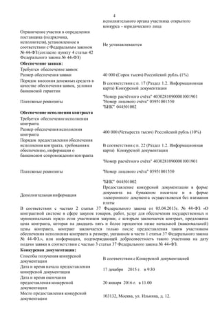 4
исполнительного органа участника открытого
конкурса - юридического лица
Ограничение участия в определении
поставщика (подрядчика,
исполнителя), установленное в
соответствии с Федеральным законом
№ 44-ФЗ (согласно пункту 4 статьи 42
Федерального закона № 44-ФЗ)
Не устанавливаются
Обеспечение заявки:
Требуется обеспечение заявок
Размер обеспечения заявки 40 000 (Сорок тысяч) Российский рубль (1%)
Порядок внесения денежных средств в
качестве обеспечения заявок, условия
банковской гарантии
В соответствии с п. 17 (Раздел 1.2. Информационная
карта) Конкурсной документации
Платежные реквизиты
"Номер расчётного счёта" 40302810900001001901
"Номер лицевого счёта" 05951001550
"БИК" 044501002
Обеспечение исполнения контракта
Требуется обеспечение исполнения
контракта
Размер обеспечения исполнения
контракта
400 000 (Четыреста тысяч) Российский рубль (10%)
Порядок предоставления обеспечения
исполнения контракта, требования к
обеспечению, информация о
банковском сопровождении контракта
В соответствии с п. 22 (Раздел 1.2. Информационная
карта) Конкурсной документации
Платежные реквизиты
"Номер расчётного счёта" 40302810900001001901
"Номер лицевого счёта" 05951001550
"БИК" 044501002
Дополнительная информация
Предоставление конкурсной документации в форме
документа на бумажном носителе и в форме
электронного документа осуществляется без взимания
платы
В соответствии с частью 2 статьи 37 Федерального закона от 05.04.2013г. № 44-ФЗ «О
контрактной системе в сфере закупок товаров, работ, услуг для обеспечения государственных и
муниципальных нужд» если участником закупки, с которым заключается контракт, предложена
цена контракта, которая на двадцать пять и более процентов ниже начальной (максимальной)
цены контракта, контракт заключается только после предоставления таким участником
обеспечения исполнения контракта в размере, указанном в части 1 статьи 37 Федерального закона
№ 44-ФЗ.», или информации, подтверждающей добросовестность такого участника на дату
подачи заявки в соответствии с частью 3 статьи 37 Федерального закона № 44-ФЗ.
Конкурсная документация:
Способы получения конкурсной
документации
В соответствии с Конкурсной документацией
Дата и время начала предоставления
конкурсной документации
17 декабря 2015 г. в 9:30
Дата и время окончания
предоставления конкурсной
документации
20 января 2016 г. в 11.00
Место предоставления конкурсной
документации
103132, Москва, ул. Ильинка, д. 12.
 