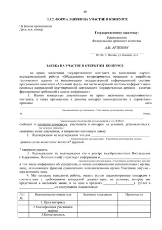 40
1.3.2. ФОРМА ЗАЯВКИ НА УЧАСТИЕ В КОНКУРСЕ
На бланке организации
Дата, исх. номер
Государственному заказчику:
Руководителю
Федерального архивного агентства
А.Н. АРТИЗОВУ
_________________________________
103132, г. Москва, ул. Ильинка, д.12
ЗАЯВКА НА УЧАСТИЕ В ОТКРЫТОМ КОНКУРСЕ
на право заключения государственного контракта на выполнение научно-
исследовательской работы «Обследование внутриархивных процессов и разработка
технического задания на модернизацию государственной информационной системы
программного комплекса «Архивный фонд», как части модульной системы информатизации
основных направлений внутриархивной деятельности государственных архивов - включая
формирование требований к защите информации»
1. Изучив конкурсную документацию на право заключения вышеупомянутого
контракта, а также применимые к данному конкурсу законодательство и нормативно-
правовые акты
___________________________________________________________________________________
(наименование организации - Участника размещения заказа)
в лице,
____________________________________________________________________________
(наименование должности руководителя и его Ф.И.О.)
сообщает о согласии/ несогласии участвовать в конкурсе на условиях, установленных в
(не нужное удалить)
указанных выше документах, и направляет настоящую заявку.
2. Подтверждаем/ не подтверждаем что для ____________________________________
(наименование организации -Участника размещения заказа)
данная сделка является/не является* крупной.
* ненужное удалить.
3. Подтверждаем/ не подтверждаем что в реестре недобросовестных Поставщиков
(Подрядчиков, Исполнителей) отсутствует информация о ______________________________,
(наименование организации - Участника размещения заказа)
в том числе информации об учредителях, о членах коллегиального исполнительного органа,
лице, исполняющем функции единоличного исполнительного органа Участника закупки -
юридического лица.
4. Мы согласны выполнить работы, оказать услуги предусмотренные конкурсом в
соответствии с требованиями конкурсной документации, на условиях, которые мы
представили в настоящей заявке, и по цене в пределах ________(__________) рублей в
_____________________, со следующими показателями:
Лот
№
Наименование показателя Значение показателя Примечания
1. Цена контракта
2.Квалификация участников
закупки
3.Качественные,
 