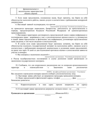 41
функциональные и
экологические характеристики
объекта закупки
5. Если наши предложения, изложенные выше, будут приняты, мы берем на себя
обязательство выполнить работы, оказать услуги в соответствии с требованиями конкурсной
документации.
6. Настоящей заявкой подтверждаем, что против _______________________________
(наименование организации Участника размещения заказа)
не проводится процедура ликвидации, банкротства, деятельность не приостановлена в
порядке, предусмотренном Кодексом Российской Федерации об административных
правонарушениях.
7. Настоящим гарантируем достоверность представленной нами в заявке информации и
подтверждаем право запрашивать у нас, в уполномоченных органах власти и у упомянутых
в нашей заявке юридических и физических лиц информацию, уточняющую представленные
нами сведения, в том числе сведения о соисполнителях.
8. В случае если наши предложения будут признаны лучшими, мы берем на себя
обязательства подписать государственный контракт на выполнение работ, оказание услуг в
соответствии с требованиями конкурсной документации и условиями наших предложений,
не ранее чем через 10 дней со дня подписания протокола оценки и сопоставления заявок на
участие в конкурсе.
9. Мы извещены о включении сведений о _______________________________________
(наименование организации - Участника размещения заказа)
в Реестр недобросовестных поставщиков в случае уклонения нашей организации от
заключения государственного контракта.
10. Сообщаем, что для оперативного уведомления нас по вопросам организационного
характера и взаимодействия с Заказчиком нами уполномочен
_______________________________________________________________________________.
(Ф.И.О., телефон работника организации – Участника)
Все сведения о проведении конкурса просим сообщать уполномоченному лицу.
11. Настоящая заявка действует до завершения процедуры проведения конкурса.
12. Наши юридический и фактический адреса, телефон ___________ , факс ________ ,
банковские реквизиты:
________________________________________________________________________________
13. Корреспонденцию в наш адрес просим направлять по адресу:
_______________________________________________________________________________
14. К настоящей заявке прилагаются документы согласно описи - на _____стр.
Руководитель организации _____________________ (Фамилия И.О.)
(подпись)
МП
 