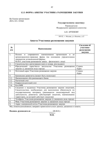42
I.3.3. ФОРМА АНКЕТЫ УЧАСТНИКА РАЗМЕЩЕНИЯ ЗАКУПКИ
На бланке организации
Дата, исх. номер
Государственному заказчику:
Руководителю
Федерального архивного агентства
А.Н. АРТИЗОВУ
_________________________________
103132, г. Москва, ул. Ильинка, д.12
Анкета Участника размещения закупки
№
п/п
Наименование
Сведения об
участнике
размещения
закупки
1. Полное и сокращенное наименования организации и ее
организационно-правовая форма (на основании учредительных
документов установленной формы;
Ф.И.О. участника размещения заказа – физического лица)
2. Свидетельство о регистрации (дата и номер, кем выдано)
3. Юридический адрес/место жительства Участника размещения
закупки (с указанием кода города)
Страна
Адрес
4. Почтовый адрес Участника размещения закупки Страна
Адрес
5. Банковские реквизиты (может быть несколько)
5.1. Наименование обслуживающего банка
5.2. Расчетный счет
5.3. Корреспондентский счет
5.4. Код БИК
6. Сведения о выданных Участнику размещения закупки лицензиях,
Свидетельствах, необходимых для выполнения обязательств по
государственному контракту (указываются лицензируемый вид
деятельности, реквизиты действующей лицензии, наименование
территории, на которой действует лицензия)
7. Телефоны Участника размещения закупки (с указанием кода города)
8. Факс Участника размещения закупки (с указанием кода города)
9. Адрес электронной почты Участника размещения закупки
Мы, нижеподписавшиеся, заверяем правильность всех данных, указанных в анкете.
Подпись руководителя _____________________ (Ф.И.О.)
(подпись)
М.П.
 