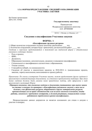 43
1.3.4. ФОРМЫ ПРЕДОСТАВЛЕНИЯ СВЕДЕНИЙ О КВАЛИФИКАЦИИ
УЧАСТНИКА ЗАКУПКИ
На бланке организации
Дата, исх. номер
Государственному заказчику:
Руководителю
Федерального архивного агентства
А.Н. АРТИЗОВУ
_________________________________
103132, г. Москва, ул. Ильинка, д.12
Сведения о квалификации Участника закупки
ФОРМА 1
«Квалификация трудовых ресурсов»
1. Общее количество сотрудников согласно штатному расписанию: ____ чел.
2. Количество сотрудников, которые будут привлечены для выполнения работ: _____ чел.
Сведения о персонале представляются в текстовой или табличной форме с обязательным
указанием следующих данных:
 Роль в проекте;
 ФИО;
 Должность;
 Образование (основное, дополнительное, сведения о повышении квалификации);
 Специальность и квалификация в соответствии с образованием;
 Ученая степень;
 Стаж работы (общий, по специальности);
 Сведения об участии в аналогичных проектах за 2010-2014 гг. (наименование проекта,
заказчик, период выполнения, выполняемая по проекту работа).
Примечание. По своему усмотрению Участник закупки, может предоставить другие сведения (с
приложением соответствующих документов), не учтенные в предложенных таблицах. При этом
такие сведения должны быть указаны ниже приведенных таблиц, либо оформлены в виде
приложений к настоящей Форме.
Обращаем внимание, что указанные сведения и документы учитываются при оценке заявки
на участие в конкурсе по критерию ««Квалификация участников закупки, в том числе
наличие у них финансовых ресурсов, оборудования и других материальных ресурсов,
принадлежащих им на праве собственности или на ином законном основании, опыта
работы, связанного с предметом контракта, и деловой репутации, специалистов и иных
работников определенного уровня квалификации».
Непредоставление данных документов не является основанием для отказа в допуске к
участию в конкурсе.
 
