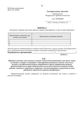 44
На бланке организации
Дата, исх. номер
Государственному заказчику:
Руководителю
Федерального архивного агентства
А.Н. АРТИЗОВУ
_________________________________
103132, г. Москва, ул. Ильинка, д.12
ФОРМА 2
«Сведения о наградах (дипломы, грамоты, премии, благодарности, и др.), отзывы заказчиков»
Наименование документа, рег.
номер, дата выдачи
Организация, выдавшая документ
1
2
3
Данный перечень подтверждается копиями наград (дипломов, грамот, премий, благодарностей и
т.п.), представленными участником закупки в комплекте конкурсной документации.
Руководитель организации ______________________ ( ___________________ )
(Ф.И.О.)
М.П.
Обращаем внимание, что указанные сведения и документы учитываются при оценке заявки
на участие в конкурсе по критерию ««Квалификация участников закупки, в том числе
наличие у них финансовых ресурсов, оборудования и других материальных ресурсов,
принадлежащих им на праве собственности или на ином законном основании, опыта
работы, связанного с предметом контракта, и деловой репутации, специалистов и иных
работников определенного уровня квалификации».
Непредоставление данных документов не является основанием для отказа в допуске к
участию в конкурсе.
 