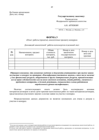 45
На бланке организации
Дата, исх. номер
Государственному заказчику:
Руководителю
Федерального архивного агентства
А.Н. АРТИЗОВУ
_________________________________
103132, г. Москва, ул. Ильинка, д.12
ФОРМА 3
«Опыт: работы (проекты), аналогичные предмету конкурса»
Для каждой аналогичной1 работы используется отдельный лист
№
п/п
Наименование, предмет
контракта
Общая
стоимость
контракта,
тыс. руб.
Номер и дата
заключения
государственного
контракта
Номер и дата
акта (ов)
приемки
Обращаем внимание, что указанные сведения и документы учитываются при оценке заявки
на участие в конкурсе по критерию «Квалификация участников закупки, в том числе наличие
у них финансовых ресурсов, оборудования и других материальных ресурсов, принадлежащих
им на праве собственности или на ином законном основании, опыта работы, связанного с
предметом контракта, и деловой репутации, специалистов и иных работников
определенного уровня квалификации».
Наличие соответствующего опыта должно быть подтверждено копиями
контрактов/договоров и актов сдачи-приемки выполненных работ по таким контрактам/договорам,
представленных участником закупки в составе заявки на участие в конкурсе.
Непредоставление данных документов не является основанием для отказа в допуске к
участию в конкурсе.
1
В случае если в рамках одного контракта выполнялись работыпо нескольким проектам,попадающим под определение аналогичной работы, то
каждый из таких проектов учитывается как отдельный аналогичный проект.
В случае если одна работа (проект), попадающая под определение аналогичной работы, проводились по нескольким контрактам, то учет
аналогичных проектов проводится по каждому из контрактов.
 