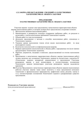 47
1.3.5. ФОРМА ПРЕДОСТАВЛЕНИЯ СВЕДЕНИЙ О КАЧЕСТВЕННЫХ
ХАРАКТЕРИСТИКАХ ОБЪЕКТА ЗАКУПКИ
ПРЕДЛОЖЕНИЕ
О КАЧЕСТВЕННЫХ ХАРАКТЕРИСТИКАХ ОБЪЕКТА ЗАКУПКИ
Участник закупки излагает свое предложение о качественных характеристиках объекта
закупки (выполняемых работ), в котором должны быть представлены следующие позиции:
1. Методология оказания выполняемых работ;
2. Наименование и развернутое описание содержания требуемых работ, их разделов и
видов работ с учетом выполнения требований Технического задания;
3. Объемы работ по теме исследования;
4. Детальное предложение о методах и способах выполняемых работ, описанных в
Техническом задании;
5. Указание сроков выполнения этапов и/или видов выполняемых работ (в виде
календарного плана);
6. Количество исполнителей и их функциональная нагрузка;
7. Порядок привлечения соисполнителей и объемы работ, передаваемые им (если таковое
предусмотрено Техническим заданием);
8. Перечень документов, входящих в комплект, предоставляемый по итогам выполнения
работ,
9. Предложение о качественных характеристиках объектах закупки (выполняемых работ)
должно включать все положения Технического задания (в соответствии с разделом IV
«Техническое задание» конкурсной документации) и предложения Участника
размещения закупки в виде комментариев к соответствующим положениям
Технического задания (комментарии участника размещения закупки выделяются
курсивом).
10. В состав Предложения о качественных характеристиках объектах закупки (выполняемых
работах) участник закупки также может включить и иные предложения (описание
технических и функциональных характеристик, графические схемы, рисунки, эскизы и
т.п.), соответствующие положениям Технического задания и раскрывающие существо
предложения.
Руководитель Участника закупки
(или уполномоченный представитель) _________________ (Фамилия И.О.)
(подпись)
М.П.
 