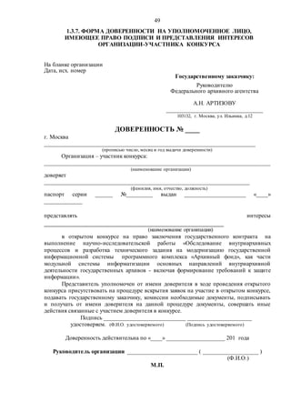 49
1.3.7. ФОРМА ДОВЕРЕННОСТИ НА УПОЛНОМОЧЕННОЕ ЛИЦО,
ИМЕЮЩЕЕ ПРАВО ПОДПИСИ И ПРЕДСТАВЛЕНИЯ ИНТЕРЕСОВ
ОРГАНИЗАЦИИ-УЧАСТНИКА КОНКУРСА
На бланке организации
Дата, исх. номер
Государственному заказчику:
Руководителю
Федерального архивного агентства
А.Н. АРТИЗОВУ
_________________________________
103132, г. Москва, ул. Ильинка, д.12
ДОВЕРЕННОСТЬ № ____
г. Москва
________________________________________________________________________
(прописью число, месяц и год выдачи доверенности)
Организация – участник конкурса:
_____________________________________________________________________________
(наименование организации)
доверяет
______________________________________________________________________
(фамилия, имя, отчество, должность)
паспорт серии ______ №_________ выдан _____________________ «____»
_____________
представлять интересы
_________________________________________________
(наименование организации)
в открытом конкурсе на право заключения государственного контракта на
выполнение научно-исследовательской работы «Обследование внутриархивных
процессов и разработка технического задания на модернизацию государственной
информационной системы программного комплекса «Архивный фонд», как части
модульной системы информатизации основных направлений внутриархивной
деятельности государственных архивов - включая формирование требований к защите
информации».
Представитель уполномочен от имени доверителя в ходе проведения открытого
конкурса присутствовать на процедуре вскрытия заявок на участие в открытом конкурсе,
подавать государственному заказчику, комиссии необходимые документы, подписывать
и получать от имени доверителя на данной процедуре документы, совершать иные
действия связанные с участием доверителя в конкурсе.
Подпись ____________________________ ______________________
удостоверяем. (Ф.И.О. удостоверяемого) (Подпись удостоверяемого)
Доверенность действительна по «____» ____________________ 201 года
Руководитель организации ________________________ ( ___________________ )
(Ф.И.О.)
М.П.
 