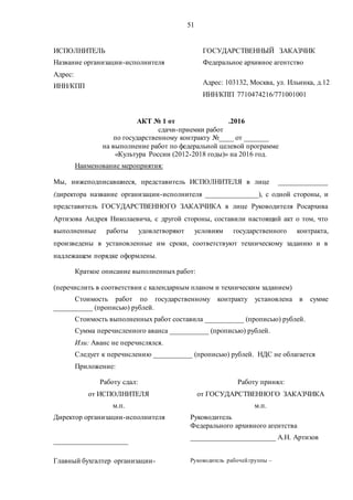 51
ИСПОЛНИТЕЛЬ ГОСУДАРСТВЕННЫЙ ЗАКАЗЧИК
Название организации-исполнителя
Адрес:
ИНН/КПП
Федеральное архивное агентство
Адрес: 103132, Москва, ул. Ильинка, д.12
ИНН/КПП 7710474216/771001001
АКТ № 1 от .2016
сдачи-приемки работ
по государственному контракту №____ от _______
на выполнение работ по федеральной целевой программе
«Культура России (2012-2018 годы)» на 2016 год.
Наименование мероприятия:
Мы, нижеподписавшиеся, представитель ИСПОЛНИТЕЛЯ в лице ______________
(директора название организации-исполнителя _______________), с одной стороны, и
представитель ГОСУДАРСТВЕННОГО ЗАКАЗЧИКА в лице Руководителя Росархива
Артизова Андрея Николаевича, с другой стороны, составили настоящий акт о том, что
выполненные работы удовлетворяют условиям государственного контракта,
произведены в установленные им сроки, соответствуют техническому заданию и в
надлежащем порядке оформлены.
Краткое описание выполненных работ:
(перечислить в соответствии с календарным планом и техническим заданием)
Стоимость работ по государственному контракту установлена в сумме
___________ (прописью) рублей.
Стоимость выполненных работ составила ___________ (прописью) рублей.
Сумма перечисленного аванса ___________ (прописью) рублей.
Или: Аванс не перечислялся.
Следует к перечислению ___________ (прописью) рублей. НДС не облагается
Приложение:
Работу сдал: Работу принял:
от ИСПОЛНИТЕЛЯ
м.п.
от ГОСУДАРСТВЕННОГО ЗАКАЗЧИКА
м.п.
Директор организации-исполнителя
_____________________
Руководитель
Федерального архивного агентства
________________________ А.Н. Артизов
Главный бухгалтер организации- Руководитель рабочей группы –
 