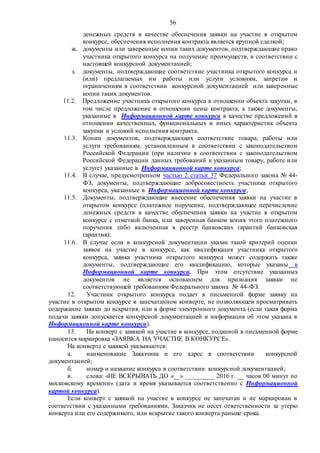 56
денежных средств в качестве обеспечения заявки на участие в открытом
конкурсе, обеспечения исполнения контракта является крупной сделкой;
ж. документы или заверенные копии таких документов, подтверждающие право
участника открытого конкурса на получение преимуществ, в соответствии с
настоящей конкурсной документацией;
з. документы, подтверждающие соответствие участника открытого конкурса и
(или) предлагаемых им работы или услуги условиям, запретам и
ограничениям в соответствии конкурсной документацией или заверенные
копии таких документов.
11.2. Предложение участника открытого конкурса в отношении объекта закупки, в
том числе предложение в отношении цены контракта, а также документы,
указанные в Информационной карте конкурса в качестве предложений в
отношении качественных, функциональных и иных характеристик объекта
закупки и условий исполнения контракта.
11.3. Копии документов, подтверждающих соответствие товара, работы или
услуги требованиям, установленным в соответствии с законодательством
Российской Федерации (при наличии в соответствии с законодательством
Российской Федерации данных требований к указанным товару, работе или
услуге) указанные в Информационной карте конкурса;
11.4. В случае, предусмотренном частью 2 статьи 37 Федерального закона № 44-
ФЗ, документы, подтверждающие добросовестность участника открытого
конкурса, указанные в Информационной карте конкурса;
11.5. Документы, подтверждающие внесение обеспечения заявки на участие в
открытом конкурсе (платежное поручение, подтверждающее перечисление
денежных средств в качестве обеспечения заявки на участие в открытом
конкурсе с отметкой банка, или заверенная банком копия этого платежного
поручения либо включенная в реестр банковских гарантий банковская
гарантия);
11.6. В случае если в конкурсной документации указан такой критерий оценки
заявок на участие в конкурсе, как квалификация участника открытого
конкурса, заявка участника открытого конкурса может содержать также
документы, подтверждающие его квалификацию, которые указаны в
Информационной карте конкурса. При этом отсутствие указанных
документов не является основанием для признания заявки не
соответствующей требованиям Федерального закона № 44-ФЗ.
12. Участник открытого конкурса подает в письменной форме заявку на
участие в открытом конкурсе в запечатанном конверте, не позволяющем просматривать
содержание заявки до вскрытия, или в форме электронного документа (если такая форма
подачи заявки допускается конкурсной документацией и информация об этом указана в
Информационной карте конкурса).
13. На конверт с заявкой на участие в конкурсе, поданной в письменной форме
наносится маркировка «ЗАЯВКА НА УЧАСТИЕ В КОНКУРСЕ».
На конверте с заявкой указываются:
а. наименование Заказчика и его адрес в соответствии конкурсной
документацией;
б. номер и название конкурса в соответствии конкурсной документацией;
в. слова: «НЕ ВСКРЫВАТЬ ДО «__» _________ 2016 г. __ часов 00 минут по
московскому времени» (дата и время указывается соответственно с Информационной
картой конкурса).
Если конверт с заявкой на участие в конкурсе не запечатан и не маркирован в
соответствии с указанными требованиями, Заказчик не несет ответственности за утерю
конверта или его содержимого, или вскрытие такого конверта раньше срока.
 