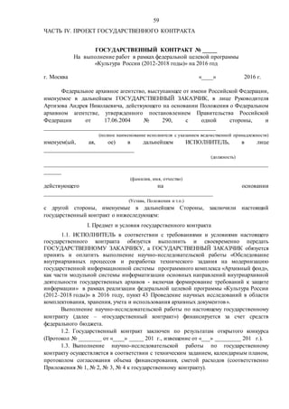 59
ЧАСТЬ IV. ПРОЕКТ ГОСУДАРСТВЕННОГО КОНТРАКТА
ГОСУДАРСТВЕННЫЙ КОНТРАКТ № _____
На выполнение работ в рамках федеральной целевой программы
«Культура России (2012-2018 годы)» на 2016 год
г. Москва «____» 2016 г.
Федеральное архивное агентство, выступающее от имени Российской Федерации,
именуемое в дальнейшем ГОСУДАРСТВЕННЫЙ ЗАКАЗЧИК, в лице Руководителя
Артизова Андрея Николаевича, действующего на основании Положения о Федеральном
архивном агентстве, утвержденного постановлением Правительства Российской
Федерации от 17.06.2004 № 290, с одной стороны, и
___________________________________________________________
(полное наименование исполнителя с указанием ведомственной принадлежности)
именуем(ый, ая, ое) в дальнейшем ИСПОЛНИТЕЛЬ, в лице
_______________________________
(должность)
_____________________________________________________________________________
______
(фамилия, имя, отчество)
действующего на основании
__________________________________________________________
(Устава, Положения и т.п.)
с другой стороны, именуемые в дальнейшем Стороны, заключили настоящий
государственный контракт о нижеследующем:
I. Предмет и условия государственного контракта
1.1. ИСПОЛНИТЕЛЬ в соответствии с требованиями и условиями настоящего
государственного контракта обязуется выполнить и своевременно передать
ГОСУДАРСТВЕННОМУ ЗАКАЗЧИКУ, а ГОСУДАРСТВЕННЫЙ ЗАКАЗЧИК обязуется
принять и оплатить выполнение научно-исследовательской работы «Обследование
внутриархивных процессов и разработка технического задания на модернизацию
государственной информационной системы программного комплекса «Архивный фонд»,
как части модульной системы информатизации основных направлений внутриархивной
деятельности государственных архивов - включая формирование требований к защите
информации» в рамках реализации федеральной целевой программы «Культура России
(2012–2018 годы)» в 2016 году, пункт 43 Проведение научных исследований в области
комплектования, хранения, учета и использования архивных документов».
Выполнение научно-исследовательской работы по настоящему государственному
контракту (далее – «государственный контракт») финансируется за счет средств
федерального бюджета.
1.2. Государственный контракт заключен по результатам открытого конкурса
(Протокол № ________ от «____» _____ 201 г., извещение от «___» _________ 201 г.).
1.3. Выполнение научно-исследовательской работы по государственному
контракту осуществляется в соответствии с техническим заданием, календарным планом,
протоколом согласования объема финансирования, сметой расходов (соответственно
Приложения № 1, № 2, № 3, № 4 к государственному контракту).
 