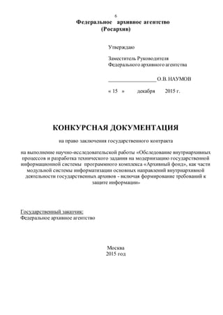 6
Федеральное архивное агентство
(Росархив)
Утверждаю
Заместитель Руководителя
Федерального архивного агентства
__________________О.В. НАУМОВ
« 15 » декабря 2015 г.
КОНКУРСНАЯ ДОКУМЕНТАЦИЯ
на право заключения государственного контракта
на выполнение научно-исследовательской работы «Обследование внутриархивных
процессов и разработка технического задания на модернизацию государственной
информационной системы программного комплекса «Архивный фонд», как части
модульной системы информатизации основных направлений внутриархивной
деятельности государственных архивов - включая формирование требований к
защите информации»
Государственный заказчик:
Федеральное архивное агентство
Москва
2015 год
 