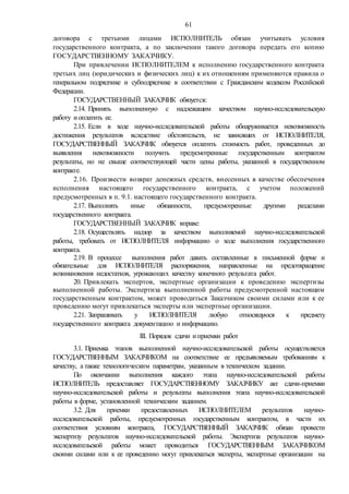 61
договора с третьими лицами ИСПОЛНИТЕЛЬ обязан учитывать условия
государственного контракта, а по заключении такого договора передать его копию
ГОСУДАРСТВЕННОМУ ЗАКАЗЧИКУ.
При привлечении ИСПОЛНИТЕЛЕМ к исполнению государственного контракта
третьих лиц (юридических и физических лиц) к их отношениям применяются правила о
генеральном подрядчике и субподрядчике в соответствии с Гражданским кодексом Российской
Федерации.
ГОСУДАРСТВЕННЫЙ ЗАКАЗЧИК обязуется:
2.14. Принять выполненную с надлежащим качеством научно-исследовательскую
работу и оплатить ее.
2.15. Если в ходе научно-исследовательской работы обнаруживается невозможность
достижения результатов вследствие обстоятельств, не зависящих от ИСПОЛНИТЕЛЯ,
ГОСУДАРСТВЕННЫЙ ЗАКАЗЧИК обязуется оплатить стоимость работ, проведенных до
выявления невозможности получить предусмотренные государственным контрактом
результаты, но не свыше соответствующей части цены работы, указанной в государственном
контракте.
2.16. Произвести возврат денежных средств, внесенных в качестве обеспечения
исполнения настоящего государственного контракта, с учетом положений
предусмотренных в п. 9.1. настоящего государственного контракта.
2.17. Выполнять иные обязанности, предусмотренные другими разделами
государственного контракта.
ГОСУДАРСТВЕННЫЙ ЗАКАЗЧИК вправе:
2.18. Осуществлять надзор за качеством выполняемой научно-исследовательской
работы, требовать от ИСПОЛНИТЕЛЯ информацию о ходе выполнения государственного
контракта.
2.19. В процессе выполнения работ давать составленные в письменной форме и
обязательные для ИСПОЛНИТЕЛЯ распоряжения, направленные на предотвращение
возникновения недостатков, угрожающих качеству конечного результата работ.
20. Привлекать экспертов, экспертные организации к проведению экспертизы
выполненной работы. Экспертиза выполненной работы предусмотренной настоящим
государственным контрактом, может проводиться Заказчиком своими силами или к ее
проведению могут привлекаться эксперты или экспертные организации.
2.21. Запрашивать у ИСПОЛНИТЕЛЯ любую относящуюся к предмету
государственного контракта документацию и информацию.
III. Порядок сдачи и приемки работ
3.1. Приемка этапов выполненной научно-исследовательской работы осуществляется
ГОСУДАРСТВЕННЫМ ЗАКАЗЧИКОМ на соответствие ее предъявляемым требованиям к
качеству, а также технологическим параметрам, указанным в техническом задании.
По окончании выполнения каждого этапа научно-исследовательской работы
ИСПОЛНИТЕЛЬ предоставляет ГОСУДАРСТВЕННОМУ ЗАКАЗЧИКУ акт сдачи-приемки
научно-исследовательской работы и результаты выполнения этапа научно-исследовательской
работы в форме, установленной техническим заданием.
3.2. Для приемки предоставленных ИСПОЛНИТЕЛЕМ результатов научно-
исследовательской работы, предусмотренных государственным контрактом, в части их
соответствия условиям контракта, ГОСУДАРСТВЕННЫЙ ЗАКАЗЧИК обязан провести
экспертизу результатов научно-исследовательской работы. Экспертиза результатов научно-
исследовательской работы может проводиться ГОСУДАРСТВЕННЫМ ЗАКАЗЧИКОМ
своими силами или к ее проведению могут привлекаться эксперты, экспертные организации на
 