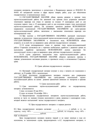 62
основании контрактов, заключенных в соответствии с Федеральным законом от 05.04.2013 №
44-ФЗ «О контрактной системе в сфере закупок товаров, работ, услуг для обеспечения
государственных и муниципальных нужд».
3.3. ГОСУДАРСТВЕННЫЙ ЗАКАЗЧИК обязан принять решение о приемке этапа
научно-исследовательской работы без замечаний или приемке после устранения замечаний
технического характера или отказе от приемки не позднее 15 календарных дней со дня
получения первого этапа и 25 календарных дней со дня получения второго этапа выполненной
научно-исследовательской работы. На основании принятого решения ИСПОЛНИТЕЛЮ
направляется подписанный ГОСУДАРСТВЕННЫМ ЗАКАЗЧИКОМ акт сдачи-приемки
научно-исследовательской работы, заключение с замечаниями технического характера или
мотивированный отказ.
3.4. При наличии у ГОСУДАРСТВЕННОГО ЗАКАЗЧИКА замечаний технического
характера по результатам этапов выполненной научно-исследовательской работы, изложенных
ГОСУДАРСТВЕННЫМ ЗАКАЗЧИКОМ в письменном виде, ИСПОЛНИТЕЛЬ обязан
устранить их за свой счет до завершения срока действия государственного контракта.
3.5. В случае мотивированного отказа от приемки этапа научно-исследовательской
работы Сторонами составляется акт с перечнем необходимых доработок с указанием сроков их
выполнения. Доработки производятся ИСПОЛНИТЕЛЕМ своими средствами без
дополнительной оплаты в срок до завершения срока действия государственного контракта.
3.6. В случае досрочного выполнения этапа научно-исследовательской работы
ИСПОЛНИТЕЛЕМ, ГОСУДАРСТВЕННЫЙ ЗАКАЗЧИК обязуется произвести приемку в
порядке, установленном настоящим разделом, и произвести оплату в согласованные Сторонами
сроки.
IV. Сроки действия государственного контракта
4.1. Настоящий государственный контракт вступает в силу с момента его подписания и
действует до 25 октября 2016 г. включительно.
4.2. Датой исполнения государственного контракта считается дата утверждения
ГОСУДАРСТВЕННЫМ ЗАКАЗЧИКОМ акта сдачи-приемки выполненной научно-
исследовательской работы на основе решения приемочной комиссии по экспертизе и приемке
работы.
V. Сроки выполнения работ
5.1. Срок выполнения научно-исследовательской работы по государственному
контракту устанавливается:
I этапа: не позднее 20 мая 2016 г.
II этапа: не позднее 30 сентября 2016 г.
5.2. Предусмотренная государственным контрактом научно-исследовательская работа,
включая ее части по месяцам (этапам), выполняется в сроки, указанные в календарном плане,
который является неотъемлемой частью государственного контракта.
VI. Цена государственного контракта и порядок расчетов
6.1. Цена государственного контракта составляет _______(_____________) рублей, в т.ч. по
первому этапу: 40% – _________________________ рублей, по второму этапу: 60% –
____________________________ рублей.
НДС не облагается.
Цена государственного контракта является твердой и не может меняться в ходе его
исполнения, за исключением случая, предусмотренного п. 6.2. государственного контракта, и
 