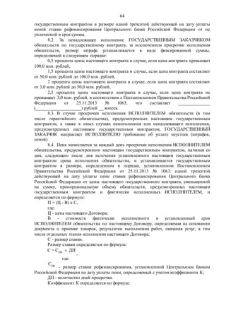 64
государственным контрактом в размере одной трехсотой действующей на дату уплаты
пеней ставки рефинансирования Центрального банка Российской Федерации от не
уплаченной в срок суммы.
8.2. За ненадлежащее исполнение ГОСУДАРСТВЕННЫМ ЗАКАЗЧИКОМ
обязательств по государственному контракту, за исключением просрочки исполнения
обязательств, размер штрафа устанавливается в виде фиксированной суммы,
определяемой в следующем порядке:
0,5 процента цены настоящего контракта в случае, если цена контракта превышает
100,0 млн. рублей,
1,5 процента цены настоящего контракта в случае, если цена контракта составляет
от 50,0 млн. рублей до 100,0 млн. рублей,
2 процента цены настоящего контракта в случае, если цена контракта составляет
от 3,0 млн. рублей до 50,0 млн. рублей,
2,5 процента цены настоящего контракта в случае, если цена контракта не
превышает 3,0 млн. рублей, в соответствии с Постановлением Правительства Российской
Федерации от 25.11.2013 № 1063, что составляет ______________
(____________________) рублей __ копеек.
8.3. В случае просрочки исполнения ИСПОЛНИТЕЛЕМ обязательств (в том
числе гарантийного обязательства), предусмотренных настоящим государственным
контрактом, а также в иных случаях неисполнения или ненадлежащего исполнения,
предусмотренных настоящим государственным контрактом, ГОСУДАРСТВЕННЫЙ
ЗАКАЗЧИК направляет ИСПОЛНИТЕЛЮ требование об уплате неустоек (штрафов,
пеней).
8.4. Пеня начисляется за каждый день просрочки исполнения ИСПОЛНИТЕЛЕМ
обязательства, предусмотренного настоящим государственным контрактом, начиная со
дня, следующего после дня истечения установленного настоящим государственным
контрактом срока исполнения обязательства, и устанавливается государственным
контрактом в размере, определенном в порядке, установленном Постановлением
Правительства Российской Федерации от 25.11.2013 № 1063: одной трехсотой
действующей на дату уплаты пени ставки рефинансирования Центрального банка
Российской Федерации от цены настоящего государственного контракта, уменьшенной
на сумму, пропорциональную объему обязательств, предусмотренных настоящим
государственным контрактом и фактически исполненных ИСПОЛНИТЕЛЕМ, и
определяется по формуле:
П = (Ц - В) x С,
где:
Ц - цена настоящего Договора;
В - стоимость фактически исполненного в установленный срок
ИСПОЛНИТЕЛЕМ обязательства по настоящему Договору, определяемая на основании
документа о приемке товаров, результатов выполнения работ, оказания услуг, в том
числе отдельных этапов исполнения настоящего Договора;
С - размер ставки.
Размер ставки определяется по формуле:
ЦБC = C ДП
,
где:
- размер ставки рефинансирования, установленной Центральным банком
Российской Федерации на дату уплаты пени, определяемый с учетом коэффициента К;
ДП - количество дней просрочки.
Коэффициент К определяется по формуле:
 
