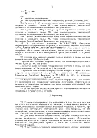 65
,
где:
ДП - количество дней просрочки;
ДК - срок исполнения обязательства по настоящему Договору (количество дней).
При К, равном 0 - 50 процентам, размер ставки определяется за каждый день
просрочки и принимается равным 0,01 ставки рефинансирования, установленной
Центральным банком Российской Федерации на дату уплаты пени.
При К, равном 50 - 100 процентам, размер ставки определяется за каждый день
просрочки и принимается равным 0,02 ставки рефинансирования, установленной
Центральным банком Российской Федерации на дату уплаты пени.
При К, равном 100 процентам и более, размер ставки определяется за каждый день
просрочки и принимается равным 0,03 ставки рефинансирования, установленной
Центральным банком Российской Федерации на дату уплаты пени.
8.5. За ненадлежащее исполнение ИСПОЛНИТЕЛЕМ обязательств,
предусмотренных государственным контрактом, за исключением просрочки исполнения
ГОСУДАРСТВЕННЫМ ЗАКАЗЧИКОМ, ИСПОЛНИТЕЛЕМ обязательств (в том числе
гарантийного обязательства), предусмотренных государственным контрактом, размер
штрафа устанавливается в виде фиксированной суммы, определяемой в следующем
порядке:
0,5 процента цены настоящего государственного контракта в случае, если цена
контракта превышает 100,0 млн. рублей,
1 процент цены настоящего контракта в случае, если цена контракта составляет от
50,0 млн. рублей до 100,0 млн. рублей,
5 процентов цены настоящего государственного контракта в случае, если цена
контракта составляет от 3,0 млн. рублей до 50,0 млн. рублей,
10 процентов цены настоящего государственного контракта в случае, если цена
контракта не превышает 3,0 млн. рублей, в соответствии с Постановлением
Правительства Российской Федерации от 25.11.2013 № 1063, что составляет
_____________ (________________) рублей __ копеек.
8.6. Сторона освобождается от уплаты неустойки (штрафа, пени), если докажет,
что неисполнение или ненадлежащее исполнение обязательства, предусмотренного
настоящим государственным контрактом, произошло вследствие непреодолимой силы
или по вине другой Стороны.
8.7. Уплата неустойки не освобождает Стороны от исполнения своих обязательств
по настоящему государственному контракту.
.IX. Форс-мажор
9.1. Стороны освобождаются от ответственности друг перед другом за частичное
или полное неисполнение обязательств по настоящему государственному контракту в
случаях, установленных законодательством Российской Федерации, в частности, при
возникновении обстоятельств непреодолимой силы (форс-мажорных), то есть
чрезвычайных и непредотвратимых в момент наступления срока исполнения сторонами
своих обязательств по настоящему государственному контракту.
9.2. Для целей настоящего государственного контракта «непреодолимая сила»
означает чрезвычайное, непредотвратимое при данных условиях обстоятельство,
неподвластное контролю со стороны Исполнителя, не связанное с его просчетом или
небрежностью, предусмотренное пунктом 3 статьи 401 Гражданского кодекса
Российской Федерации.
9.3. О наступлении обстоятельств непреодолимой силы Стороны уведомляют
 