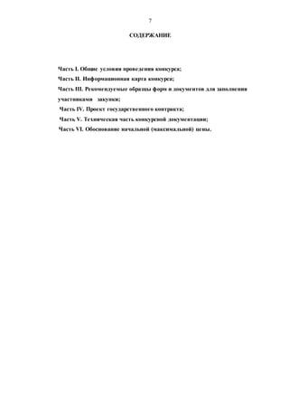 7
СОДЕРЖАНИЕ
Часть I. Общие условия проведения конкурса;
Часть II. Информационная карта конкурса;
Часть III. Рекомендуемые образцы форм и документов для заполнения
участниками закупки;
Часть IV. Проект государственного контракта;
Часть V. Техническая часть конкурсной документации;
Часть VI. Обоснование начальной (максимальной) цены.
 