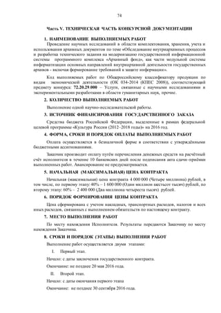 74
Часть V. ТЕХНИЧЕСКАЯ ЧАСТЬ КОНКУРСНОЙ ДОКУМЕНТАЦИИ
1. НАИМЕНОВАНИЕ ВЫПОЛНЯЕМЫХ РАБОТ
Проведение научных исследований в области комплектования, хранения, учета и
использования архивных документов по теме «Обследование внутриархивных процессов
и разработка технического задания на модернизацию государственной информационной
системы программного комплекса «Архивный фонд», как части модульной системы
информатизации основных направлений внутриархивной деятельности государственных
архивов - включая формирование требований к защите информации».
Код выполняемых работ по Общероссийскому классификатору продукции по
видам экономической деятельности (ОК 034-2014 (КПЕС 2008)), соответствующий
предмету конкурса: 72.20.29.000 – Услуги, связанные с научными исследованиями и
экспериментальными разработками в области гуманитарных наук, прочие.
2. КОЛИЧЕСТВО ВЫПОЛНЯЕМЫХ РАБОТ
Выполнение одной научно-исследовательской работы.
3. ИСТОЧНИК ФИНАНСИРОВАНИЯ ГОСУДАРСТВЕННОГО ЗАКАЗА
Средства бюджета Российской Федерации, выделенные в рамках федеральной
целевой программы «Культура России (2012–2018 годы)» на 2016 год.
4. ФОРМА, СРОКИ И ПОРЯДОК ОПЛАТЫ ВЫПОЛНЯЕМЫХ РАБОТ
Оплата осуществляется в безналичной форме в соответствии с утверждёнными
бюджетными ассигнованиями.
Заказчик производит оплату путём перечисления денежных средств на расчётный
счёт исполнителя в течение 10 банковских дней после подписания акта сдачи-приёмки
выполненных работ. Авансирование не предусматривается.
5. НАЧАЛЬНАЯ (МАКСИМАЛЬНАЯ) ЦЕНА КОНТРАКТА
Начальная (максимальная) цена контракта 4 000 000 (Четыре миллиона) рублей, в
том числе, по первому этапу: 40% – 1 600 000 (Один миллион шестьсот тысяч) рублей, по
второму этапу: 60% – 2 400 000 (Два миллиона четыреста тысяч) рублей.
6. ПОРЯДОК ФОРМИРОВАНИЯ ЦЕНЫ КОНТРАКТА
Цена сформирована с учетом накладных, транспортных расходов, налогов и всех
иных расходов, связанных с выполнением обязательств по настоящему контракту.
7. МЕСТО ВЫПОЛНЕНИЯ РАБОТ
По месту нахождения Исполнителя. Результаты передаются Заказчику по месту
нахождения Заказчика.
8. СРОКИ И ПОРЯДОК (ЭТАПЫ) ВЫПОЛНЕНИЯ РАБОТ
Выполнение работ осуществляется двумя этапами:
I. Первый этап.
Начало: с даты заключения государственного контракта.
Окончание: не позднее 20 мая 2016 года.
II. Второй этап.
Начало: с даты окончания первого этапа
Окончание: не позднее 30 сентября 2016 года.
 