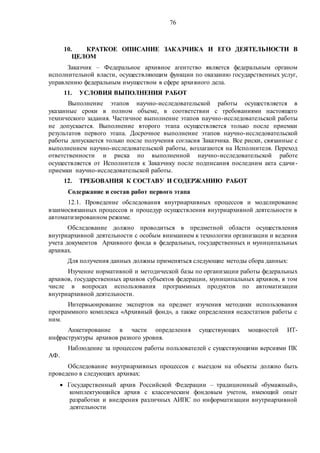 76
10. КРАТКОЕ ОПИСАНИЕ ЗАКАЗЧИКА И ЕГО ДЕЯТЕЛЬНОСТИ В
ЦЕЛОМ
Заказчик – Федеральное архивное агентство является федеральным органом
исполнительной власти, осуществляющим функции по оказанию государственных услуг,
управлению федеральным имуществом в сфере архивного дела.
11. УСЛОВИЯ ВЫПОЛНЕНИЯ РАБОТ
Выполнение этапов научно-исследовательской работы осуществляется в
указанные сроки в полном объеме, в соответствии с требованиями настоящего
технического задания. Частичное выполнение этапов научно-исследовательской работы
не допускается. Выполнение второго этапа осуществляется только после приемки
результатов первого этапа. Досрочное выполнение этапов научно-исследовательской
работы допускается только после получения согласия Заказчика. Все риски, связанные с
выполнением научно-исследовательской работы, возлагаются на Исполнителя. Переход
ответственности и риска по выполненной научно-исследовательской работе
осуществляется от Исполнителя к Заказчику после подписания последним акта сдачи-
приемки научно-исследовательской работы.
12. ТРЕБОВАНИЯ К СОСТАВУ И СОДЕРЖАНИЮ РАБОТ
Содержание и состав работ первого этапа
12.1. Проведение обследования внутриархивных процессов и моделирование
взаимосвязанных процессов и процедур осуществления внутриархивной деятельности в
автоматизированном режиме.
Обследование должно проводиться в предметной области осуществления
внутриархивной деятельности с особым вниманием к технологии организации и ведения
учета документов Архивного фонда в федеральных, государственных и муниципальных
архивах.
Для получения данных должны применяться следующие методы сбора данных:
Изучение нормативной и методической базы по организации работы федеральных
архивов, государственных архивов субъектов федерации, муниципальных архивов, в том
числе в вопросах использования программных продуктов по автоматизации
внутриархивной деятельности.
Интервьюирование экспертов на предмет изучения методики использования
программного комплекса «Архивный фонд», а также определения недостатков работы с
ним.
Анкетирование в части определения существующих мощностей ИТ-
инфраструктуры архивов разного уровня.
Наблюдение за процессом работы пользователей с существующими версиями ПК
АФ.
Обследование внутриархивных процессов с выездом на объекты должно быть
проведено в следующих архивах:
 Государственный архив Российской Федерации – традиционный «бумажный»,
комплектующийся архив с классическим фондовым учетом, имеющий опыт
разработки и внедрения различных АИПС по информатизации внутриархивной
деятельности
 
