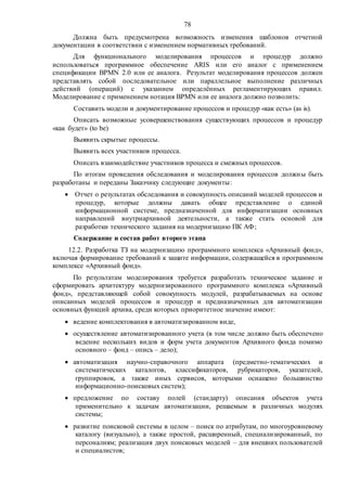 78
Должна быть предусмотрена возможность изменения шаблонов отчетной
документации в соответствии с изменением нормативных требований.
Для функционального моделирования процессов и процедур должно
использоваться программное обеспечение ARIS или его аналог c применением
спецификации BPMN 2.0 или ее аналога. Результат моделирования процессов должен
представлять собой последовательное или параллельное выполнение различных
действий (операций) с указанием определённых регламентирующих правил.
Моделирование с применением нотация BPMN или ее аналога должно позволить:
Составить модели и документирование процессов и процедур «как есть» (as is).
Описать возможные усовершенствования существующих процессов и процедур
«как будет» (to be)
Выявить скрытые процессы.
Выявить всех участников процесса.
Описать взаимодействие участников процесса и смежных процессов.
По итогам проведения обследования и моделирования процессов должны быть
разработаны и переданы Заказчику следующие документы:
 Отчет о результатах обследования и совокупность описаний моделей процессов и
процедур, которые должны давать общее представление о единой
информационной системе, предназначенной для информатизации основных
направлений внутриархивной деятельности, а также стать основой для
разработки технического задания на модернизацию ПК АФ;
Содержание и состав работ второго этапа
12.2. Разработка ТЗ на модернизацию программного комплекса «Архивный фонд»,
включая формирование требований к защите информации, содержащейся в программном
комплексе «Архивный фонд».
По результатам моделирования требуется разработать техническое задание и
сформировать архитектуру модернизированного программного комплекса «Архивный
фонд», представляющей собой совокупность модулей, разрабатываемых на основе
описанных моделей процессов и процедур и предназначенных для автоматизации
основных функций архива, среди которых приоритетное значение имеют:
 ведение комплектования в автоматизированном виде,
 осуществление автоматизированного учета (в том числе должно быть обеспечено
ведение нескольких видов и форм учета документов Архивного фонда помимо
основного – фонд – опись – дело);
 автоматизация научно-справочного аппарата (предметно-тематических и
систематических каталогов, классификаторов, рубрикаторов, указателей,
группировок, а также иных сервисов, которыми оснащено большинство
информационно-поисковых систем);
 предложение по составу полей (стандарту) описания объектов учета
применительно к задачам автоматизации, решаемым в различных модулях
системы;
 развитие поисковой системы в целом – поиск по атрибутам, по многоуровневому
каталогу (визуально), а также простой, расширенный, специализированный, по
персоналиям; реализация двух поисковых моделей – для внешних пользователей
и специалистов;
 