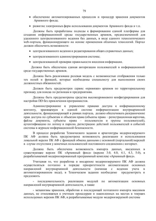 79
 обеспечение автоматизированных процессов и процедур хранения документов
Архивного фонда;
 развитие электронных форм использования документов Архивного фонда и т.п.
Должны быть проработаны подходы к формированию единой платформы для
создания информационной среды государственных архивов, предназначенной для
удаленного централизованного ведения баз данных, в виде единого технологического
web-портала, функционирующего на основе применения облачных технологий. Портал
должен обеспечить возможности:
 централизованного ведения и редактирования общих справочных данных;
 централизованного администрирования системы;
 централизованной проверки правильности внесения информации.
Должна быть обеспечена единая авторизация пользователей в информационной
среде государственных архивов.
Должна быть реализована ролевая модель с возможностью отображения только
тех полей и функций, которые необходимы специалисту для выполнения своих
должностных обязанностей.
Должен быть предусмотрен сервис «привязки» архивов по территориальному
признаку для поиска по регионам и предприятиям.
Должны быть предусмотрены средства высокоуровневого конфигурирования для
настройки ПО без привлечения программистов.
Администрирование и управление правами доступа к информационному
контенту, хранящемуся в единой системе информатизации внутриархивной
деятельности, функционирующей в рамках портала, должно обеспечивать разграничение
прав доступа по субъектам и объектам права (объекты права – регистрационная карточка,
файлы документа, субъекты права – пользователи и группы пользователей),
аутентификацию по логину и паролю, регистрацию действий пользователей и событий
системы в журнале информационной безопасности.
В процессе разработки Технического задания и архитектуры модернизируемого
ПК АФ должна быть предусмотрена возможность реализации и использования
локальной версии ПК АФ с функцией обмена данными с основной (портальной) версией
в случае отсутствия у конечных пользователей постоянного соединения с интернет.
Должна быть обеспечена возможность импорта данных, введенных в
существующие версии ПК «Архивный фонд» (версии 3.0, 4.0, 4.1, 4.3, 5.0), в
разрабатываемый модернизированный программный комплекс «Архивный фонд».
Учитывая то, что разработка и внедрение модернизируемого ПК АФ должна
осуществляться поэтапно в порядке приоритетности автоматизации основных
направлений внутриархивной деятельности (начиная с ведения учета в
автоматизированном виде), в Техническом задании необходимо предусмотреть и
предложить
- последовательность реализации модулей по автоматизации основных
направлений внутриархивной деятельности, а также
- механизмы хранения, обработки и последующей поэтапного импорта массивов
данных, не относящихся к учетным процедурам и накопленных на местах в текущих
используемых версиях ПК АФ, в разрабатываемые модули модернизируемой системы
 