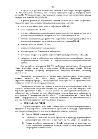 80
В процессе разработки Технического задания и архитектуры модернизируемого
ПК АФ необходимо учитывать, что в течение переходного периода внедрение новой
версии ПК АФ должно будет осуществляться в режиме совместной эксплуатации с более
ранними версиями ПК АФ (3.0-5.0.3).
В рамках разработки технического задания должны быть также разработаны
разделы по защите информации, описывающие следующие вопросы:
 цель и задачи обеспечения защиты информации в ПК АФ;
 класс защищенности ПК АФ;
 перечень действующих правовых актов, нормативно-методических документов и
национальных стандартов, которым должна соответствовать ПК АФ;
 перечень необходимых для разработки нормативно-методических документов и
национальных стандартов, которым должна соответствовать ПК АФ
 перечень объектов защиты ПК АФ;
 модель угроз безопасности информации;
 модели нарушителя безопасности информации;
 требования к мерам и средствам защиты информации, применяемым в ПК АФ;
 требования к защите информации при информационном взаимодействии с иными
информационными системами и информационно-телекоммуникационными
сетями.
При разработке архитектуры ПК АФ необходимо использовать ER-диаграммы
(Entity Relationship) схемы БД и стандартные UML-диаграммы (Unified Modeling
Language), например, диаграмму развёртывания, диаграмму состояний, диаграмму
классов и т.п.
Основными методологиями и парадигмами, используемыми архитекторами,
должны являться The Open Group Architecture Framework (TOGAF)
(https://www.opengroup.org/togaf/), «Концептуальное моделирование и проектирование»,
«Объектно-ориентированное проектирование».
Разработанное техническое задание и архитектура модернизированного ПК АФ
определят требования к программно-аппаратным средствам (далее ПАС). По результатам
разработки требований к ПАС и анализа данных по существующим мощностям ИТ-
инфраструктуры, собранных на этапе обследования, должны быть даны требования по
модернизации ИТ-инфраструктуры. Разработка ТЗ должно выполняться с учетом ГОСТ
34.601 «Информационная технология. Комплекс стандартов на автоматизированные
системы. Автоматизированные системы. Стадии создания».
13. РЕЗУЛЬТАТЫ РАБОТ
I. Результатами первого этапа работ – «Проведение обследования внутриархивных
процессов и моделирование взаимосвязанных процессов и процедур осуществления
внутриархивной деятельности в автоматизированном режиме» являются:
1) Отчет о НИОКР (промежуточный).
2) Совокупность описаний моделей процессов и процедур внутриархивной
деятельности «как есть» (as is) и «как будет» (to be). Объем – не менее 5 п.л.
3) Списки атрибутов, имеющихся в ПК АФ, поделенные по категориям под
задачи дальнейшей реализации модулей единой системы информатизации
внутриархивной деятельности.
 