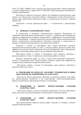 82
ГОСТ 7.32-2001. СИБИД. Отчет о научно-исследовательской работе. Общие требования
и правила оформления, а также ГОСТ Р 55385-2012 «Интеллектуальная собственность.
Научные произведения».
Исполнитель обязуется выполнить работы без нарушения исключительных прав
третьих лиц. Исполнитель выполняет работы с соблюдением техники безопасности и
охраны труда; обеспечивает безопасность работ и их результатов для жизни и здоровья
третьих лиц.
Технология и методы производства работ — в соответствии с действующими
нормами.
15. ПОРЯДОК СДАЧИ-ПРИЕМКИ РАБОТ
В соответствии с условиями государственного контракта. Исполнитель по
требованию Заказчика обязан предоставлять в течение 3-х рабочих дней относящуюся к
предмету государственного контракта документацию и информацию о ходе выполнения
работы. Рассмотрение и приемка результатов выполненной научно-исследовательской
работы осуществляется уполномоченной Заказчиком комиссией в соответствии со
сроками и этапами выполнения научно-исследовательской работы.
Комиссия в течение 10 календарных дней должна рассмотреть результат
выполнения Исполнителем работ по этапу 1. Результат работы комиссии должен быть
оформлен как сводный список замечаний, либо как обоснованный отказ о продолжении
контракта в части выполнения второго этапа и направлен Исполнителю.
Исполнитель обязан в течение 5 календарных дней устранить замечания к
результату работы по этапу 1 и приступить к выполнению работ по этапу 2.
Результат выполнения работ по этапу 2 должен быть рассмотрен комиссией в
течение 15 календарных дней. Результат работы комиссии должен быть оформлен как
сводный список замечаний и направлен Исполнителю.
Исполнитель обязан в течение 10 календарных дней устранить замечания к
результату работы по этапу 2.
16. ТРЕБОВАНИЯ ПО ПЕРЕДАЧЕ ЗАКАЗЧИКУ ТЕХНИЧЕСКИХ И ИНЫХ
ДОКУМЕНТОВ ПО ЗАВЕРШЕНИЮ И СДАЧЕ РАБОТ.
Исполнитель обязан предоставить Заказчику по окончании каждого этапа работ
акт приема-передачи документов и акт сдачи-приемки научно-исследовательской
работы, подписанный и скрепленный печатью, в 2 экземплярах.
16. ТРЕБОВАНИЯ К ОБЪЕМУ ПРЕДОСТАВЛЕНИЯ ГАРАНТИИ
КАЧЕСТВА РАБОТ
Исполнитель обязан за свой счет устранить выявленные в течение гарантийного
срока недостатки в выполненной работе в согласованные с Заказчиком сроки.
17. ТРЕБОВАНИЯ К СРОКУ ПРЕДОСТАВЛЕНИЯ ГАРАНТИИ
КАЧЕСТВА РАБОТ
Срок предоставления гарантии качества работ составляет 12 месяцев с момента
передачи Заказчику работы.
 