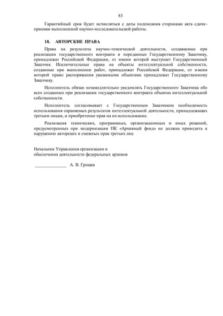 83
Гарантийный срок будет исчисляться с даты подписания сторонами акта сдачи-
приемки выполненной научно-исследовательской работы.
18. АВТОРСКИЕ ПРАВА
Права на результаты научно-технической деятельности, создаваемые при
реализации государственного контракта и переданные Государственному Заказчику,
принадлежат Российской Федерации, от имени которой выступает Государственный
Заказчик. Исключительные права на объекты интеллектуальной собственности,
созданные при выполнении работ, принадлежат Российской Федерации, от имени
которой право распоряжения указанными объектами принадлежат Государственному
Заказчику.
Исполнитель обязан незамедлительно уведомлять Государственного Заказчика обо
всех созданных при реализации государственного контракта объектах интеллектуальной
собственности.
Исполнитель согласовывает с Государственным Заказчиком необходимость
использования охраняемых результатов интеллектуальной деятельности, принадлежащих
третьим лицам, и приобретение прав на их использование.
Реализация технических, программных, организационных и иных решений,
предусмотренных при модернизации ПК «Архивный фонд» не должна приводить к
нарушению авторских и смежных прав третьих лиц
Начальник Управления организации и
обеспечения деятельности федеральных архивов
______________ А. В. Грошев
 