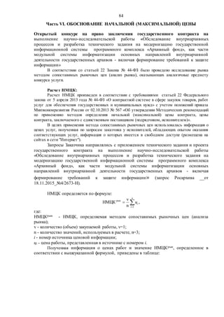 84
Часть VI. ОБОСНОВАНИЕ НАЧАЛЬНОЙ (МАКСИМАЛЬНОЙ) ЦЕНЫ
Открытый конкурс на право заключения государственного контракта на
выполнение научно-исследовательской работы «Обследование внутриархивных
процессов и разработка технического задания на модернизацию государственной
информационной системы программного комплекса «Архивный фонд», как части
модульной системы информатизации основных направлений внутриархивной
деятельности государственных архивов - включая формирование требований к защите
информации»
В соответствии со статьей 22 Закона № 44-ФЗ было проведено исследование рынка
методом сопоставимых рыночных цен (анализ рынка), оказывающих аналогичные предмету
конкурса услуги.
Расчет НМЦК:
Расчет НМЦК произведен в соответствии с требованиями статьей 22 Федерального
закона от 5 апреля 2013 года № 44-ФЗ «О контрактной системе в сфере закупок товаров, работ
услуг для обеспечения государственных и муниципальных нужд» с учетом положений приказа
Минэкономразвития России от 02.10.2013 № 567 «Об утверждении Методических рекомендаций
по применению методов определения начальной (максимальной) цены контракта, цены
контракта, заключаемого с единственным поставщиком (подрядчиком, исполнителем)».
В целях применения метода сопоставимых рыночных цен использовалась информация о
ценах услуг, полученная по запросам заказчика у исполнителей, обладающих опытом оказания
соответствующих услуг, информация о которых имеется в свободном доступе (размещена на
сайтах в сети "Интернет").
Запросы Заказчика направлялись с приложением технического задания и проекта
государственного контракта на выполнение научно-исследовательской работы
«Обследование внутриархивных процессов и разработка технического задания на
модернизацию государственной информационной системы программного комплекса
«Архивный фонд», как части модульной системы информатизации основных
направлений внутриархивной деятельности государственных архивов - включая
формирование требований к защите информации» (запрос Росархива __от
18.11.2015_№4/2673-Н).
НМЦК определяется по формуле:
,
n
v
НМЦК
1
рын


n
i
iц
где:
НМЦКрын - НМЦК, определяемая методом сопоставимых рыночных цен (анализа
рынка);
v - количество (объем) закупаемой работы, v=1;
n - количество значений, используемых в расчете, n=3;
i - номер источника ценовой информации;
цi - цена работы, представленная в источнике с номером i.
Полученная информация о ценах работ и значение НМЦКрын, определенное в
соответствии с вышеуказанной формулой, приведены в таблице:
 