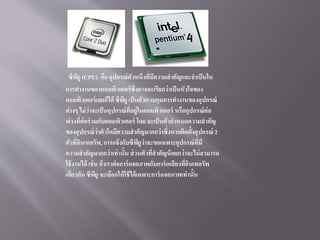 ซีพียู (CPU) คือ อุปกรณ์ตัวหนึ่งที่มีความสาคัญและจาเป็นใน
การทางานของคอมพิวเตอร์ซึ่งอาจจะเรียกว่าเป็นหัวใจของ
คอมพิวเตอร์เลยก็ได้ ซีพียู เป็นตัวควบคุมการทางานของอุปกรณ์
ต่างๆ ไม่ว่าจะเป็นอุปกรณ์ที่อยู่ในคอมพิวเตอร์ หรืออุปกรณ์ต่อ
พ่วงที่ต่อร่วมกับคอมพิวเตอร์ โดย จะเป็นตัวกาหนดความสาคัญ
ของอุปกรณ์ว่าตัวใดมีความสาคัญมากกว่าซึ่งหากติดตั้งอุปกรณ์ 2
ตัวที่อินเทอรัพ, การแจ้งกับซีพียูว่าจะขอเฉพาะอุปกรณ์ที่มี
ความสาคัญมากกว่าเท่านั้น ส่วนตัวที่สาคัญน้อยกว่าจะไม่สามารถ
ใช้งานได้ เช่น ถ้าเราต่อการ์ดจอภาพกับการ์ดเสียงที่อินเทอรัพ
เดียวกัน ซีพียู จะเลือกให้ใช้ได้เฉพาะการ์ดจอภาพเท่านั้น
 