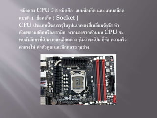 ชนิดของ CPU มี 2 ชนิดคือ แบบซ็อเก็ต และ แบบสล็อต
แบบที่ 1 ช็อคเก็ต ( Socket )
CPU ประเภทนี้จะบรรจุในรูปแบบของสี่เหลี่ยมจัตุรัส ทำ
ด้วยพลำนสติกหรือเซรำมิก หำกมองจำกด้ำนบน CPU จะ
พบตัวอักษรที่เป็ นรำยละเอียดต่ำงๆไม่ว่ำจะเป็ น ยี่ห้อ ควำมเร็ว
ค่ำแรงไฟ ค่ำตัวคูณ และอีกหลำยๆอย่ำง
 