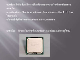 แบบซ็อคเก็ตคือ ซ็อคเก็ตจะอยู่ในตลับและถูกครอบด้วยพัดลมเพื่อระบำย
ควำมร้อน
แบบสล็อตคือ จะเป็ นแผ่นพลำสติกบำงๆประกบกันและจะเสียบ CPU ลง
ไปอีกทีหนึ่ง
ชนิดของซีพียูที่แบ่งตำมจำนวนของแกนกำรประมวลผล
แกนเดี่ยว ลักษณะเป็ นซีพียูที่มีแกนประมวลผลเพียงแกนเดียวอยู่ในชิป
 