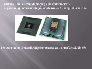 หลำยแกน ลักษณะเปรียบเสมือนมีซีพียู 2 ตัว เพื่อช่วยกันทำงำน
ซีพียูแบบแกนคู่ ลักษณะเป็ นซีพียูที่มีแกนประมวลผล 2 แกนอยู่ในชิปตัวเดียวกัน
ซีพียูแบบสำมแกน ลักษณะเป็ นซีพียูที่มีแกนประมวลผล 3 แกนอยู่ในชิปอันเดียวกัน
 