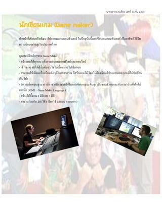 นายธราธร คงเขียว เลขที่ 33 ชั้น ม.6/3
นักเขียนเกม (Game maker)
ทาหน้าที่เขียนหรือพัฒนาโปรแกรมเกมคอมพิวเตอร์ ในปัจจุบันนี้การเขียนเกมคอมพิวเตอร์ เป็นอาชีพที่ได้รับ
ความนิยมอย่างสูงในประเทศไทย
คุณสมบัติหลักๆของ Game Maker
- สร้างเกมได้ทุกแนว ทั้งการเล่นแบบออฟไลน์และออนไลน์
- เข้าใจง่าย ทาให้ผู้เริ่มต้นสนใจไม่เบื่อหน่ายไปเสียก่อน
- สามารถใช้เพียงเครื่องมือหลักๆคือการลากวาง ก็สร้างเกมได้ โดยไม่ต้องเขียนโปรแกรมเลย (เกมที่ไม่ซับซ้อน
เกินไป)
- มีความยืดหยุ่นสูงมาก เนื่องจากมีภาษาที่ใช้ในการเขียนเกมระดับสูง เป็นของตัวเองและตัวภาษานั้นเข้าใจไม่
ยากนัก (GML : Game Maker Language )
- สร้างได้ทั้งเกม2 มิติและ 3 มิติ
- ทางานร่วมกับ .Dll ได้ ( เรียกใช้Library ภายนอก )
 