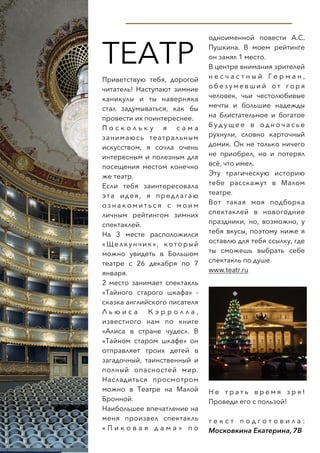  
ТЕАТР
Приветствую тебя, дорогой
читатель! Наступают зимние
каникулы и ты наверняка
стал задумываться, как бы
провести их поинтереснее.
П о с к о л ь к у я с а м а
занимаюсь театральным
искусством, я сочла очень
интересным и полезным для
посещения местом конечно
же театр.
Если тебя заинтересовала
эта идея, я предлагаю
о з н а к о м и т ь с я с м о и м
личным рейтингом зимних
спектаклей.
На 3 месте расположился
«Щелкунчик», который
можно увидеть в Большом
театре с 26 декабря по 7
января.
2 место занимает спектакль
«Тайного старого шкафа» -
сказка английского писателя
Л ь ю и с а К э р р о л л а ,
известного нам по книге
«Алиса в стране чудес». В
«Тайном старом шкафе» он
отправляет троих детей в
загадочный, таинственный и
полный опасностей мир.
Насладиться просмотром
можно в Театре на Малой
Бронной.
Наибольшее впечатление на
меня произвел спектакль
« П и к о в а я д а м а » п о
одноименной повести А.С.
Пушкина. В моем рейтинге
он занял 1 место.
В центре внимания зрителей
н е с ч а с т н ы й Г е р м а н ,
о б е з у м е в ш и й о т г о р я
человек, чьи честолюбивые
мечты и большие надежды
на блистательное и богатое
б у д у щ е е в о д н о ч а с ь е
рухнули, словно карточный
домик. Он не только ничего
не приобрел, но и потерял
всё, что имел.
Эту трагическую историю
тебе расскажут в Малом
театре.
Вот такая моя подборка
спектаклей в новогодние
праздники, но, возможно, у
тебя вкусы, поэтому ниже я
оставлю для тебя ссылку, где
ты сможешь выбрать себе
спектакль по душе.
www.teatr.ru
Н е т р а т ь в р е м я з р я !
Проведи его с пользой!
т е к с т п о д г о т о в и л а :
Московкина Екатерина, 7В
 