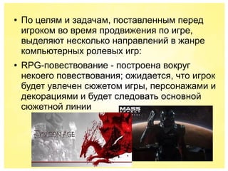 ● По целям и задачам, поставленным перед
игроком во время продвижения по игре,
выделяют несколько направлений в жанре
компьютерных ролевых игр:
● RPG-повествование - построена вокруг
некоего повествования; ожидается, что игрок
будет увлечен сюжетом игры, персонажами и
декорациями и будет следовать основной
сюжетной линии
 