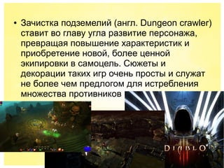 ● Зачистка подземелий (англ. Dungeon crawler)
ставит во главу угла развитие персонажа,
превращая повышение характеристик и
приобретение новой, более ценной
экипировки в самоцель. Сюжеты и
декорации таких игр очень просты и служат
не более чем предлогом для истребления
множества противников
 