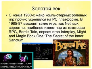 Золотой век
● С конца 1980-х жанр компьютерных ролевых
игр прочно укрепился на PC платформе. В
1985-87 выходят такие игры как Nethack,
вероятно, наиболее известная из текстовых
RPG, Bard’s Tale, первая игра Interplay, Might
and Magic Book One: The Secret of the Inner
Sanctum.
 