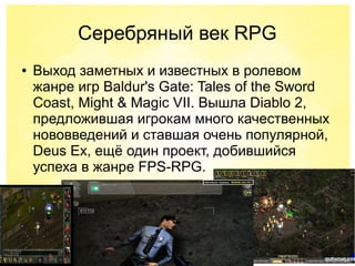 Серебряный век RPG
● Выход заметных и известных в ролевом
жанре игр Baldur's Gate: Tales of the Sword
Coast, Might & Magic VII. Вышла Diablo 2,
предложившая игрокам много качественных
нововведений и ставшая очень популярной,
Deus Ex, ещё один проект, добившийся
успеха в жанре FPS-RPG.
 