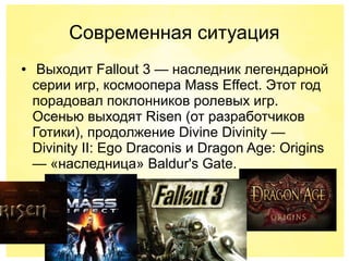 Современная ситуация
● Выходит Fallout 3 — наследник легендарной
серии игр, космоопера Mass Effect. Этот год
порадовал поклонников ролевых игр.
Осенью выходят Risen (от разработчиков
Готики), продолжение Divine Divinity —
Divinity II: Ego Draconis и Dragon Age: Origins
— «наследница» Baldur's Gate.
 