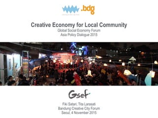 Creative Economy for Local Community
Global Social Economy Forum
Asia Policy Dialogue 2015
Fiki Satari, Tita Larasati
Bandung Creative City Forum
Seoul, 4 November 2015
 