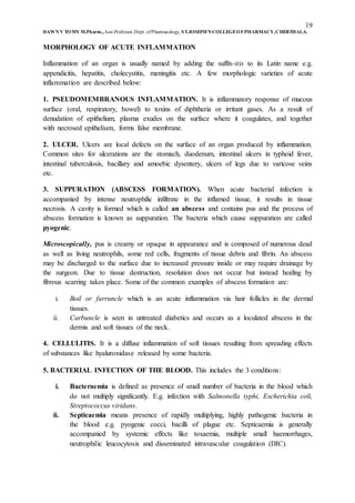19
DAWN V TOMY M.Pharm.,Asst.Professor,Dept. ofPharmacology, ST.JOSEPH’S COLLEGEOFPHARMACY,CHERTHALA.
MORPHOLOGY OF ACUTE INFLAMMATION
Inflammation of an organ is usually named by adding the suffix-itis to its Latin name e.g.
appendicitis, hepatitis, cholecystitis, meningitis etc. A few morphologic varieties of acute
inflammation are described below:
1. PSEUDOMEMBRANOUS INFLAMMATION. It is inflammatory response of mucous
surface (oral, respiratory, bowel) to toxins of diphtheria or irritant gases. As a result of
denudation of epithelium, plasma exudes on the surface where it coagulates, and together
with necrosed epithelium, forms false membrane.
2. ULCER. Ulcers are local defects on the surface of an organ produced by inflammation.
Common sites for ulcerations are the stomach, duodenum, intestinal ulcers in typhoid fever,
intestinal tuberculosis, bacillary and amoebic dysentery, ulcers of legs due to varicose veins
etc.
3. SUPPURATION (ABSCESS FORMATION). When acute bacterial infection is
accompanied by intense neutrophilic infiltrate in the inflamed tissue, it results in tissue
necrosis. A cavity is formed which is called an abscess and contains pus and the process of
abscess formation is known as suppuration. The bacteria which cause suppuration are called
pyogenic.
Microscopically, pus is creamy or opaque in appearance and is composed of numerous dead
as well as living neutrophils, some red cells, fragments of tissue debris and fibrin. An abscess
may be discharged to the surface due to increased pressure inside or may require drainage by
the surgeon. Due to tissue destruction, resolution does not occur but instead healing by
fibrous scarring takes place. Some of the common examples of abscess formation are:
i. Boil or furruncle which is an acute inflammation via hair follicles in the dermal
tissues.
ii. Carbuncle is seen in untreated diabetics and occurs as a loculated abscess in the
dermis and soft tissues of the neck.
4. CELLULITIS. It is a diffuse inflammation of soft tissues resulting from spreading effects
of substances like hyaluronidase released by some bacteria.
5. BACTERIAL INFECTION OF THE BLOOD. This includes the 3 conditions:
i. Bacteraemia is defined as presence of small number of bacteria in the blood which
do not multiply significantly. E.g. infection with Salmonella typhi, Escherichia coli,
Streptococcus viridans.
ii. Septicaemia means presence of rapidly multiplying, highly pathogenic bacteria in
the blood e.g. pyogenic cocci, bacilli of plague etc. Septicaemia is generally
accompanied by systemic effects like toxaemia, multiple small haemorrhages,
neutrophilic leucocytosis and disseminated intravascular coagulation (DIC).
 