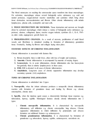 22
DAWN V TOMY M.Pharm.,Asst.Professor,Dept. ofPharmacology, ST.JOSEPH’S COLLEGEOFPHARMACY,CHERTHALA.
The blood monocytes on reaching the extravascular space transform into tissue macrophages.
On activation, macrophages release several biologically active substances e.g. acid and
neutral proteases, oxygen-derived reactive metabolites and cytokines which bring about
tissue destruction, neovascularisation and fibrosis. Other chronic inflammatory cells include
lymphocytes, plasma cells, eosinophils and mast cells.
2. TISSUE DESTRUCTION OR NECROSIS. Tissue destruction and necrosis are brought
about by activated macrophages which release a variety of biologically active substances e.g.
protease, elastase, collagenase, lipase, reactive oxygen radicals, cytokines (IL-1, IL-8, TNF-
α), nitric oxide, angiogenesis growth factor etc.
3. PROLIFERATIVE CHANGES. As a result of necrosis, proliferation of small blood
vessels and fibroblasts is stimulated resulting in formation of inflammatory granulation
tissue. Eventually, healing by fibrosis and collagen laying takes place.
SYSTEMIC EFFECTS OF CHRONIC INFLAMMATION
Chronic inflammation is associated with features like:
1. Fever. Invariably there is mild fever, often with loss of weight and weakness.
2. Anaemia. Chronic inflammation is accompanied by anaemia of varying degree.
3. Leucocytosis. As in acute inflammation, chronic inflammation also has leucocytosis
but generally there is relative lymphocytosis in these cases.
4. ESR. ESR is elevated in all cases of chronic inflammation.
5. Amyloidosis. Long-term cases of chronic suppurative inflammation may develop
secondary systemic (AA) amyloidosis.
TYPES OF CHRONIC INFLAMMATION
Chronic inflammation is subdivided into 2 types:
1. Non-specific, when the irritant substance produces a nonspecific chronic inflammatory
reaction with formation of granulation tissue and healing by fibrosis e.g. chronic
osteomyelitis, chronic ulcer.
2. Specific, when the injurious agent causes a characteristic histologic tissue response e.g.
tuberculosis, leprosy, syphilis. Histological features classify chronic inflammation into 2
types:
i. Chronic non-specific inflammation. It is characterised by non-specific
inflammatory cell infiltration e.g. chronic osteomyelitis, lung abscess. Chronic
suppurative inflammation in which infiltration by polymorphs and abscess
formation are additional features e.g. actinomycosis.
ii. Chronic granulomatous inflammation. It is characterised by formation of
granulomas e.g. tuberculosis, leprosy, syphilis, actinomycosis, sarcoidosis etc.
 