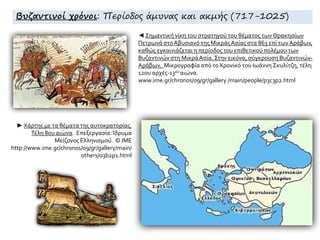 ◄ Σημαντική νίκη του στρατηγού του θέματος των Θρακησίων
Πετρωνά στοΑβυσιανό της ΜικράςΑσίας στα 863 επί των Aράβων,
καθώς εγκαινιάζεται η περίοδος του επιθετικού πολέμου των
Bυζαντινών στη MικράAσία. Στην εικόνα, σύγκρουση Βυζαντινών-
Αράβων. Mικρογραφία από το Xρονικό του Iωάννη Σκυλίτζη, τέλη
12ου αρχές-13ου αιώνα.
www.ime.gr/chronos/09/gr/gallery /main/people/p3c3p2.html
► Χάρτης με τα θέματα της αυτοκρατορίας.
Τέλη 8ου αιώνα. Επεξεργασία:Ίδρυμα
Μείζονος Ελληνισμού. © ΙΜΕ
http://www.ime.gr/chronos/09/gr/gallery/main/
others/o3b2p1.html
Βυζαντινοί χρόνοι: Περίοδος άμυνας και ακμής (717-1025)
 