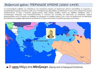  

  1071:Μάχη στο Μάτζικερτ. Χάρτης από το λογισμικό Centennia
Βυζαντινοί χρόνοι: ΠΕΡΙΟΔΟΣ ΚΡΙΣΗΣ (1025-1453)
Τις καταστροφικές εισβολές των Σελτζούκων στις ανατολικές επαρχίες του βυζαντινού κράτους προσπάθησε να τερματίσει ο
αυτοκράτορας Ρωμανός Δ' Διογένης (1067-1071). Η αποφασιστική μάχη δόθηκε στο Ματζικέρτ το 1071, όπου ο βυζαντινός στρατός
αποδεκατίστηκε. Ο ίδιος ο Ρωμανός αιχμαλωτίστηκε, αλλά συνήψε συνθήκη ειρήνης και αφέθηκε ελεύθερος. Όταν ο
αυτοκράτορας επέστρεψε στην Κωνσταντινούπολη, οι πολιτικοί του αντίπαλοι τον εξόντωσαν. Οι Σελτζούκοι Τούρκοι
χρησιμοποίησαν αυτό το γεγονός ως πρόφαση και ακύρωσαν τη συνθήκη ειρήνης. Έτσι η ήττα των Βυζαντινών στο Ματζικέρτ
μετατράπηκε σε συμφορά, αφού μέσα σε μια δεκαετία οιΤούρκοι κατέκτησαν το μεγαλύτερο μέρος της Μ. Ασίας.
 