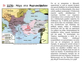  1176: Μάχη στο Μυριοκέφαλον
Για να τις αποκρούσει ο Μανουήλ,
εμφανίστηκε το 1176 με ισχυρές δυνάμεις
στις ορεινές διαβάσεις της κεντρικής Μικράς
Ασίας, κοντά στο Μυριοκέφαλο, όπου όμως
υπέστη φοβερή καταστροφή. Ο βυζαντινός
στρατός σχεδόν εξολοθρεύτηκε. Η
κυριότερη συνέπεια των τουρκικών
κατακτήσεων ήταν η απώλεια της Μ. Ασίας
και ο εξισλαμισμός μεγάλου τμήματος του
πληθυσμού της. Η εξέλιξη αυτή οφειλόταν
κατά πρώτο λόγο στις καταλήψεις πόλεων,
που συνοδεύονταν από λεηλασίες και
φοβερές σφαγές, καθώς οι επιδρομείς
εμπνέονταν από την ιδέα του αφανισμού
των εχθρών του Ισλάμ. Καταστράφηκαν 60
τουλάχιστον πόλεις, μερικές περισσότερο
από μία φορά.. Τις καταστροφές των
Τούρκων συμπλήρωσαν η πείνα και η
πανούκλα. Πολλοί πληθυσμοί
αναγκάσθηκαν να εγκαταλείψουν τις εστίες
τους και να καταφύγουν σε ορεινές
περιοχές, σε οχυρωμένα αστικά κέντρα ή
στις γειτονικές χριστιανικές χώρες. Το κύριο
ρεύμα των φυγάδων κινήθηκε προς τις
δυτικές ακτές της Μικράς Ασίας και προς τα
νησιά του Αιγαίου. Το αποτέλεσμα ήταν να
ερημώσουν εκτεταμένες περιοχές και να
εποικιστούν από τους Τούρκους. Ιστορία του
Μεσαιωνικού και του Νεότερου κόσμου
565-1815,Β’ ΓενικούΛυκείου, σ.σ. 57/58

 