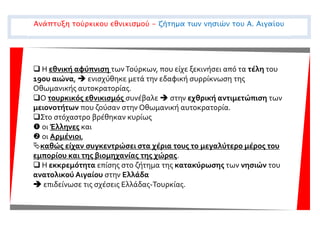  Η εθνική αφύπνιση τωνΤούρκων, που είχε ξεκινήσει από τα τέλη του
19ου αιώνα,  ενισχύθηκε μετά την εδαφική συρρίκνωση της
Οθωμανικής αυτοκρατορίας.
Ο τουρκικός εθνικισμός συνέβαλε  στην εχθρική αντιμετώπιση των
μειονοτήτων που ζούσαν στην Οθωμανική αυτοκρατορία.
Στο στόχαστρο βρέθηκαν κυρίως
 οι Έλληνες και
 οι Αρμένιοι,
καθώς είχαν συγκεντρώσει στα χέρια τους το μεγαλύτερο μέρος του
εμπορίου και της βιομηχανίας της χώρας.
 Η εκκρεμότητα επίσης στο ζήτημα της κατακύρωσης των νησιών του
ανατολικού Αιγαίου στην Ελλάδα
 επιδείνωσε τις σχέσεις Ελλάδας-Τουρκίας.
Ανάπτυξη τούρκικου εθνικισμού - ζήτημα των νησιών του Α. Αιγαίου
 